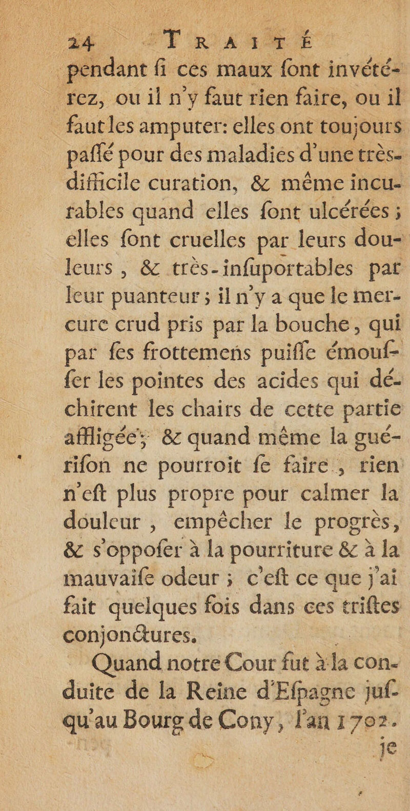 é rez, ou il n'y faut rien faire, ou il _ fautles amputer: elles ont toujours pañlé pour des maladies d'une très. difficile curation, &amp; même incu- fables quand elles font ulcérées ; elles font cruelles par leurs dou- leurs ,; &amp; très: infüpor tables pat Jeur puanteur ; il n y a que le mer- cure crud pris par la bouche, qui par fes frottemens puifle out: : fer les pointes des acides qui dé- chirent les chairs de cette partie afigée; &amp; quand même la gué- fifon ne pourroit fe faire, tien. n'eft plus propre pour calmer la ouleur , empêcher le progrès, &amp; s'oppofer à la pourriture ê à à la mauvaife odeur ; c’eft ce que j'ai fait quelques fois dans ces triftes conjonétures, Quand notre Cour fat à la con- duite de la Reine d'Efpagne juf- qu'au Bourg de Cony, l'an 1702. 1e ha