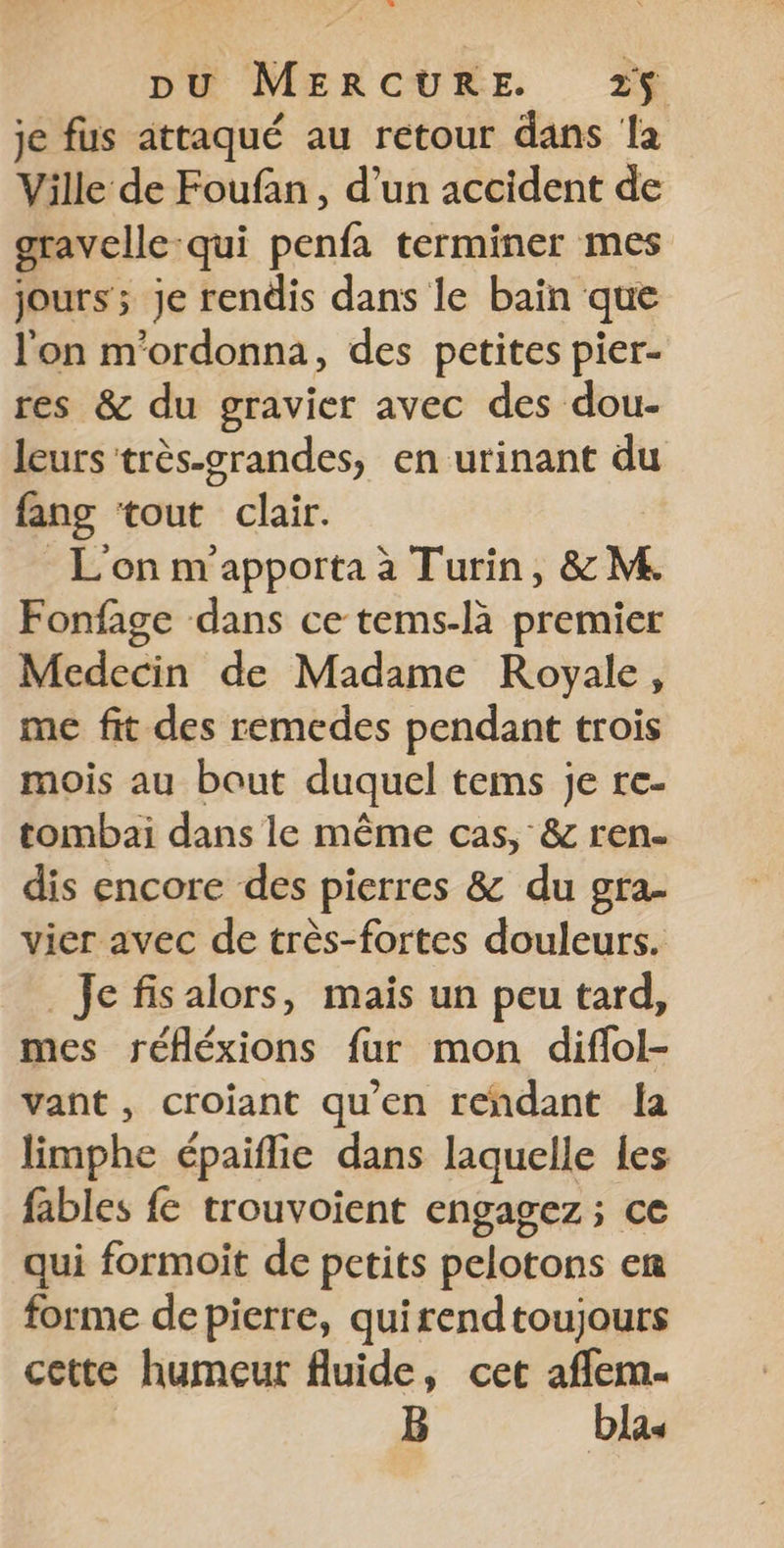 je fus attaqué au retour dans la Ville de Foufan , d’un accident de gravelle qui penfa terminer mes jours; je rendis dans le baïn que l'on m'ordonna, des petites pier- res &amp; du gravier avec des dou- leurs très-grandes, en urinant du fang ‘tout clair. L'on m'apporta à Turin, &amp; M Fonfage dans ce tems-là premier Medecin de Madame Royale, me fit des remedes pendant trois mois au bout duquel tems je re- tombai dans le même cas, &amp; ren. dis encore des pierres &amp; du gra- vier avec de très-fortes douleurs. Je fis alors, mais un peu tard, mes réfléxions fur mon diflol- vant, croiant qu’en rendant {a limphe épaiflie dans laquelle les fables fe trouvoient engagez ; ce qui formoit de petits pelotons en forme de pierre, quirendtoujours cette humeur fluide, cet afflem. B blas