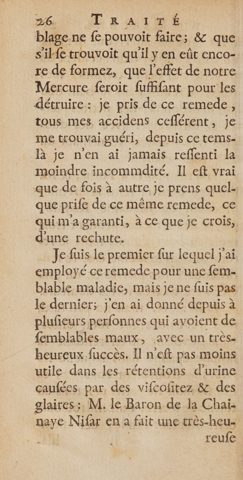 blage ne f pouvoit faire; &amp; que s'il{e trouvoit qu'il y en eût enco- re de formez, que l'effet de notre Mercure {croit fufifant pour les détruire: je pris de ce remede, tous mes, accidens ceflérent, je me trouvai guéri, depuis ce tems- là je n'en ai jamais reflenti la moindre incommdité. IL eft vrai que de fois à autre je prens quel. que prife de ce même remede, ce quimagaranti, à ce que je crois, d'une sata ; Je füis le premier fur lequel j'ai employé ce remede pour une fem- blable maladie, mais je ne fuis pas le dernier; j'en ai donné depuis à plufeurs perfonnes qui avoient de femblables maux, avec un très. heureux.fuccès. Il n eft pas moins utile dans les. rétentions d'urine çcaufées. par, des vifcofitez &amp; des glaires:. M. le Baron de la Chaï. naye Nifar en a fait une très-heus reufe |