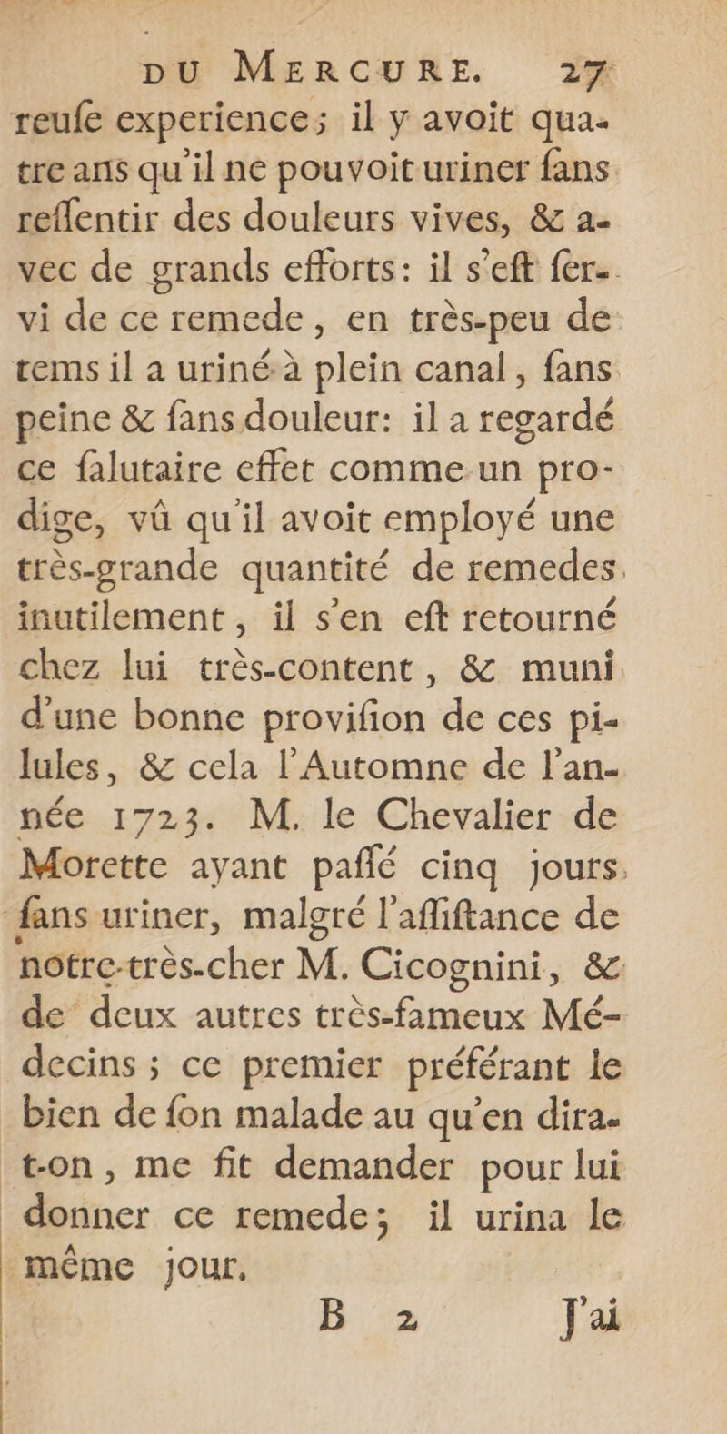 reufe experience; il y avoit qua- tre ans quil ne pouvoit uriner fans reflentir des douleurs vives, &amp; a- vec de grands efforts: il s'eft fer. vi de ce remede, en très-peu de tems il a urinéà plein canal, fans peine &amp; fans douleur: il a regardé ce falutaire effet comme un pro- dige, vû qu'il avoit employé une très-grande quantité de remedes. inutilement , il s’en eft retourné chez lui très-content, 8&amp; muni. d'une bonne provifion de ces pi- lules, &amp; cela l'Automne de l’an- née 1723. M. le Chevalier de Morette ayant pañlé cinq jours. fans uriner, malgré l’afiftance de notre-très-cher M. Cicognini, &amp; de deux autres très-fameux Mé- decins ; ce premier préférant le _bien de fon malade au qu’en dira. ton, me fit demander pour lui donner ce remede; il urina le même Jour, 12 Jai