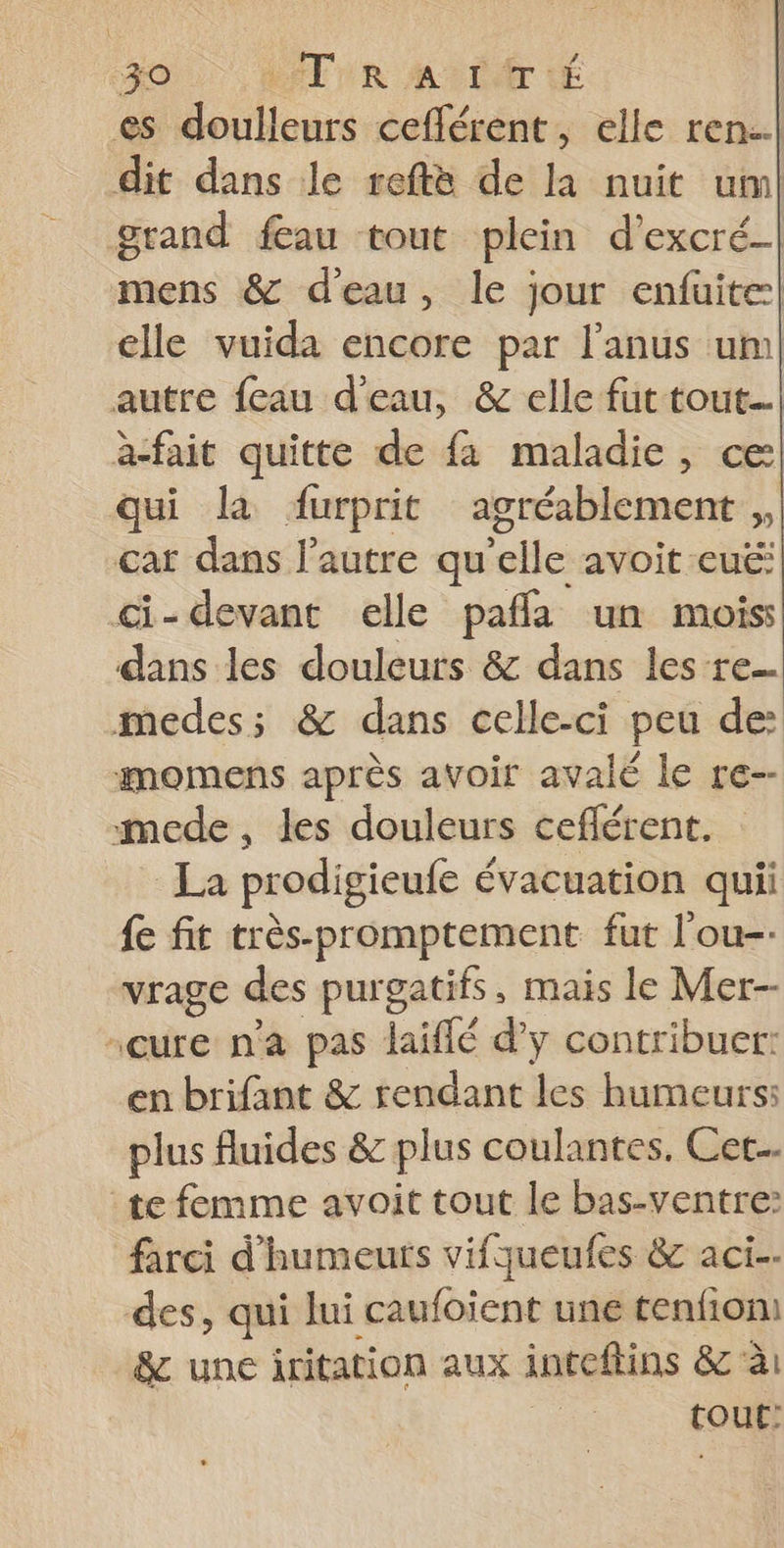 es doulleurs cefférent, elle ren..l dit dans Je reftè de la nuit um! grand fau tout plein d’'excré-| mens &amp; d'eau, le jour enfüuite:| elle vuida encore par l'anus um| autre feau d'eau, &amp; elle fut tout... a-fait quitte de fa maladie, ce qui la durprit agréablement , car dans l'autre qu'elle avoit -eué: ci-devant elle pafla un mois dans les douleurs &amp; dans les re medes; &amp; dans celle-ci peu de imomens après avoir avalé le re-- mede, les douleurs ceflérent. La prodigieufe évacuation quii fe fit très-promptement fut l'ou- vrage des purgatifs, mais le Mer- cure n'a pas laiffé d’y contribuer: en brifant &amp; rendant les humeurs: plus fluides &amp; plus coulantes. Cet... te femme avoit tout le bas-ventre: farci d'humeuts vifqueufes &amp; act. des, qui lui caufoient une tenfion &amp; une iritation aux inteftins &amp; à: tour: