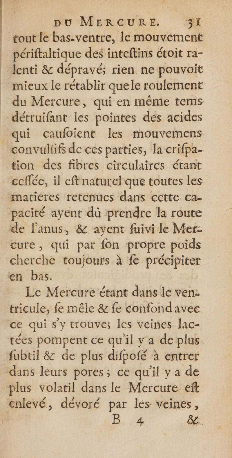 tout le bas-ventre, le mouvement périftaltique des inteftins étoit ra- lenti &amp; dépravé; rien ne pouvoit mieux le rétablir quele roulement du Mercure, qui en même tems détruifant les pointes des acides qui caufoient les mouvemens convulfif de ces parties, la crifpa- tion des fibres circulaires étant ceffée, il eft naturel que toutes Les maticres retenues dans cette ca- pacité ayent du prendre la route de l'anus, &amp; ayent fuivi le Mer: cure, qui par fon propre poids cherche toujours à fe précipiter en bas. ù Le Mercure étant dans le ven tricule, fe mêle &amp; fe confond avec ce qui s y trouve; les veines lac- tées pompent ce qu'il y a de plus fubtil &amp; de plus difpofé à entrer dans leurs pores; ce qu'il y a de plus volatil dans le Mercure eft enlevé, dévoré par les veines, | B.4 &amp;.