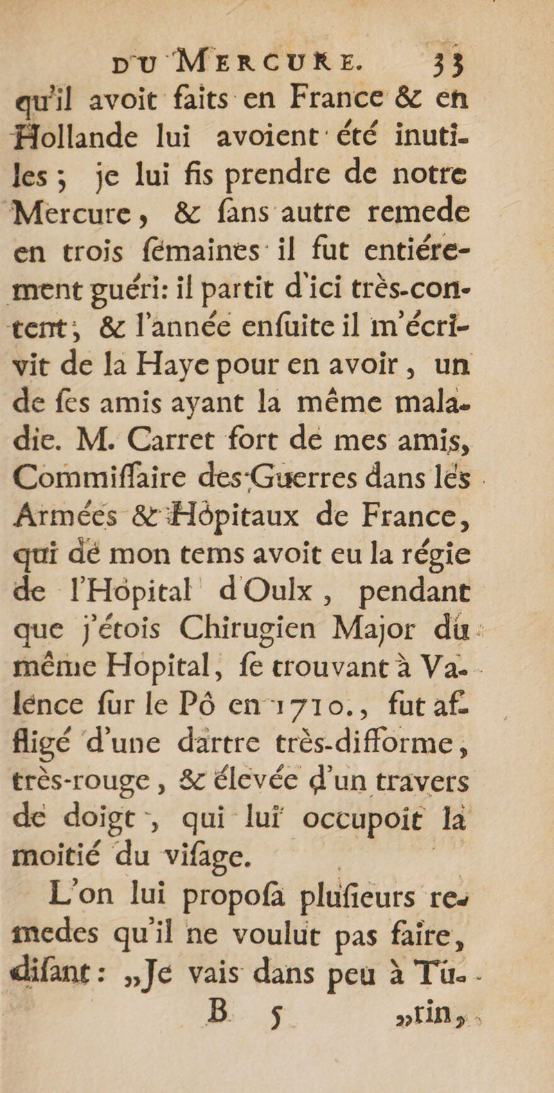 qu'il avoit faits en France &amp; en Hollande lui avoient'été inuti- les; je lui fis prendre de notre Mercure, &amp; fans autre remede en trois fémaines il fut entiére- ment guéri: il partit d'ici très-con- tent, &amp; l’année enfuite il m'écri- vit de la Haye pour en avoir, un de fes amis ayant la même mala. die. M. Carret fort de mes amis, Commiffaire des-Guerres dans lés . Armées &amp; Hôpitaux de France, qui dé mon tems avoit eu la régie de l’Hopital dOulx, pendant que jétois Chirugien Major du: même Hopital, fe trouvant à Va... lénce fur le Pô en 1710., fut af figé d'une dartre très-difforme, très-rouge , &amp; élevée d'un travers de doigt - , qui lui occupoit la moitié du vifage. L'on lui propofà plufieurs res medes qu'il ne voulut pas faire, difant : ,,Jé vais dans peu à Tu. | 4 »fin