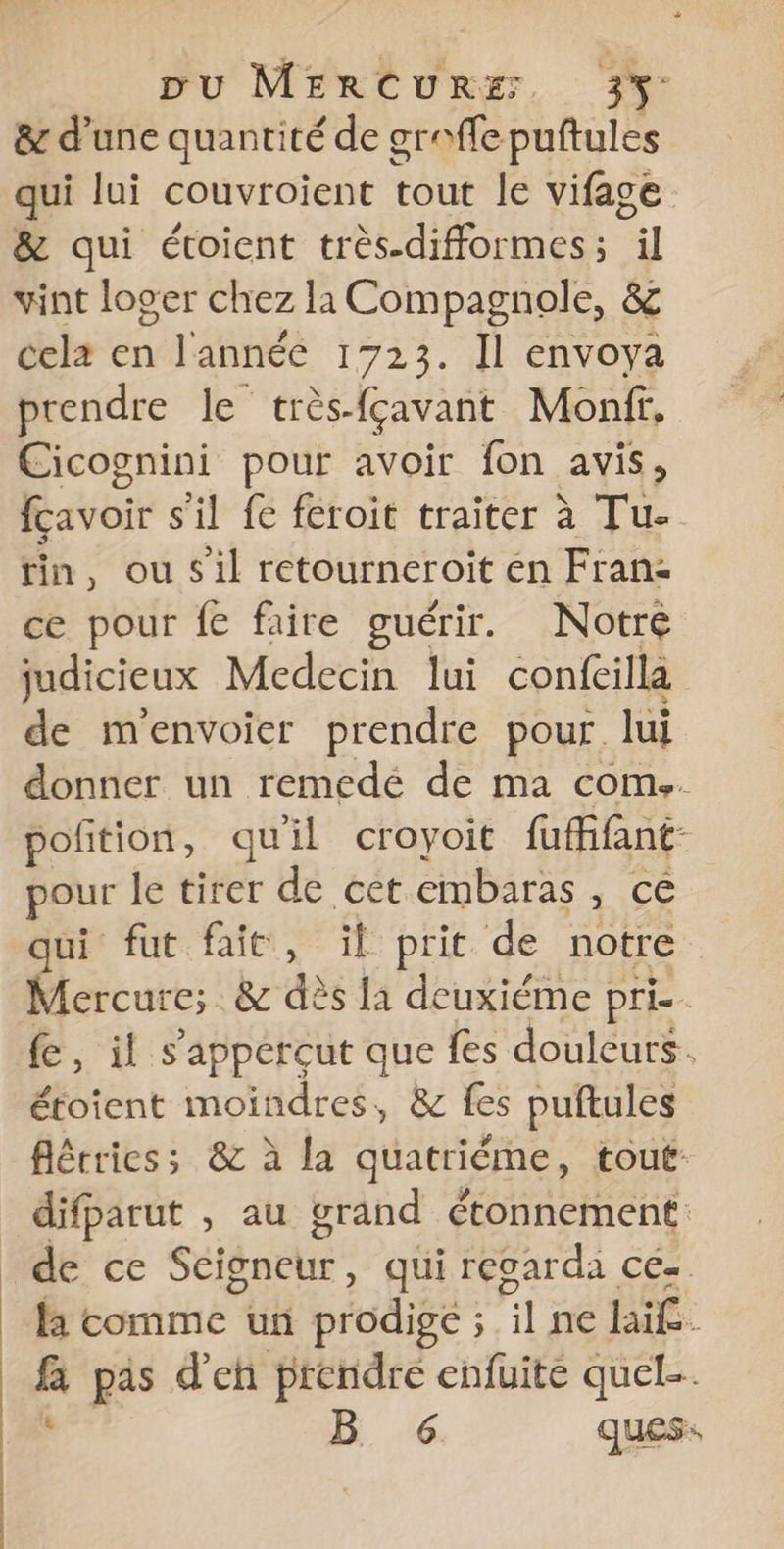 &amp; d'une quantité de greffe puftules qui lui couvroient tout le vifage &amp; qui étoient très.difformes ; ET vint loger chez la Compagnole, &amp; cela en l'année 1723. Il envoya prendre le très-fçavant Monff, Cicognini pour avoir fon avis, fcavoir s'il fe feroit traiter à Tu- tin, ou sil retourneroit en Fran: ce pour fe faire guérir. Notre judicieux Medecin lui confeilla de m'envoier prendre pour. lui donner un remedé de ma com.. pofition, quil croyoit fuffant- pour le tirer de cet embaras re = qui fut fait, il prit de notre Mercure; &amp; des la deuxiéme pri. fe, il s’appercut que fes douleurs. étoient moindres, &amp; fes puftules flétriess &amp; à la quatriéme, tout difparut , au grand étonnement de ce Scigneur, qui regarda ce« li comme un prodige ; il ne hai£. fa pas d'en prendre enfuite quel.