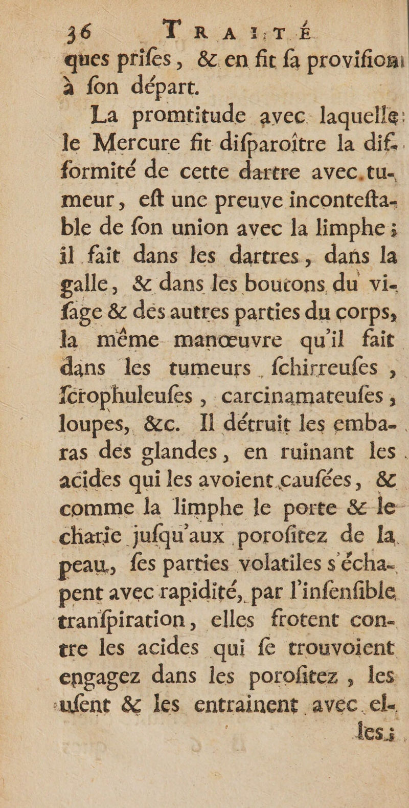 ques prifes, &amp;.en fi fa provifiomt à fon départ. La promtitude avec. laquelle: le Mercure fit difparoître la dif. formité de cette dartre avec.tu- meur, eft unc preuve incontefta- ble de fon union avec la limphe; il fait dans les dartres, dans la galle, &amp; dans les boutons du vi- fage &amp; dés autres parties du corps, la même manœuvre qu'il fait dans les tumeurs fchirreufes , fcrophuleufes , carcinamateufes ; loupes, &amp;c. Il détruit les emba-. ras dés glandes, en ruinant les. acides qui les avoient caufées, &amp; comme la limphe le porte &amp; le charie jufqu'aux porofitez de la, peau, {es parties volatiles s ‘écha- pent avec rapidité, par l'infenfible tranfpiration, elles frotent con- tre les acides qui fe trouvoient engagez dans les porofitez , les fent &amp; les entrainent avec.el- Les.