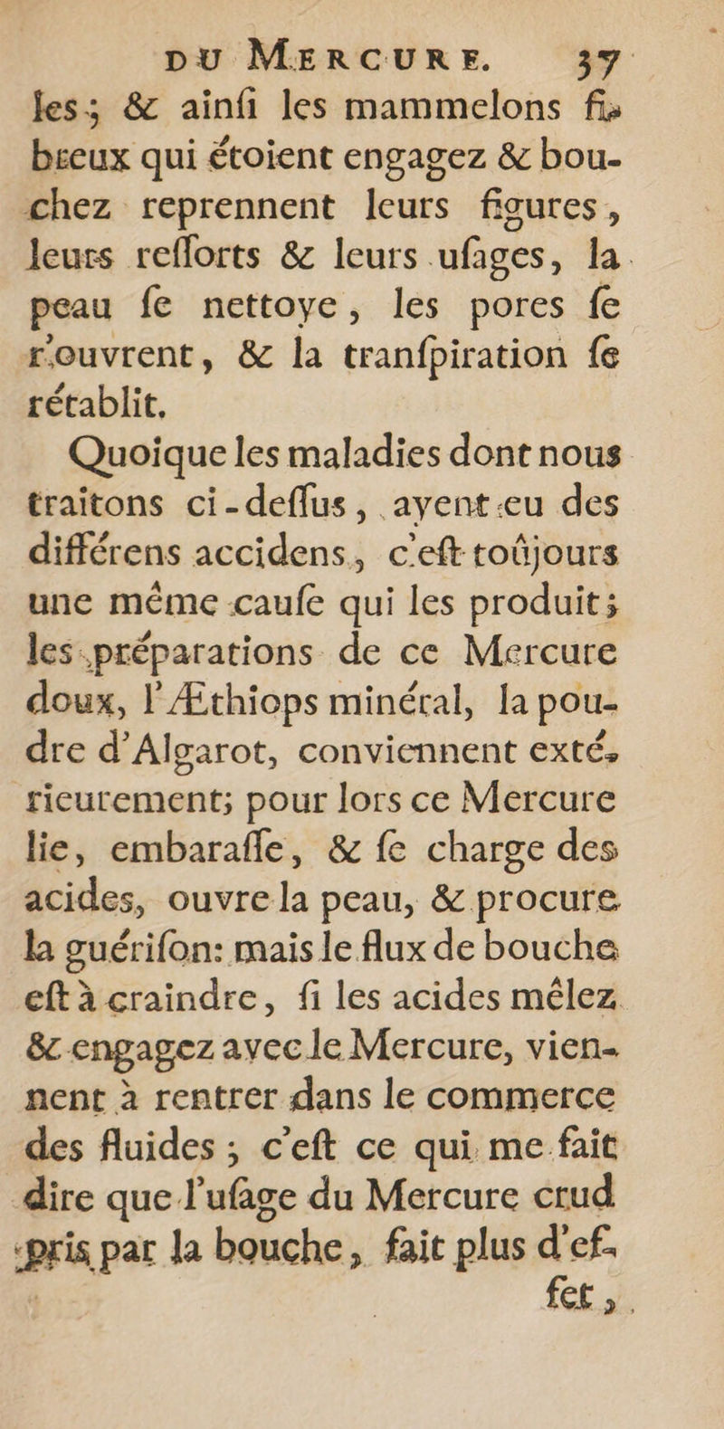 les; &amp; ainfi les mammelons fi» b£eux qui étoient engagez &amp; bou. chez reprennent leurs figures, leurs reflorts &amp; leurs ufages, la. peau fe nettoye, les pores fe rouvrent, &amp; la tranfpiration fe rétablit, Quoique les maladies dont nous traitons ci-deflus, ayent-eu des différens accidens, c'eft toûjours une même caufe qui les produit; les préparations de ce Mercure doux, l'Æthiops minéral, la pou- dre d’Algarot, conviennent exté, rieurement; pour lors ce Mercure lie, embarafle, &amp; fe charge des acides, ouvre la peau, &amp; procure la guérifon: mais le flux de bouche eft à craindre, fi les acides mêlez &amp;c engagez avec le Mercure, vien- nent à rentrer dans le commerce des fluides ; c’eft ce qui me fait dire que l’ufage du Mercure crud PF par la bouche ; fait plus cs ef. CE».