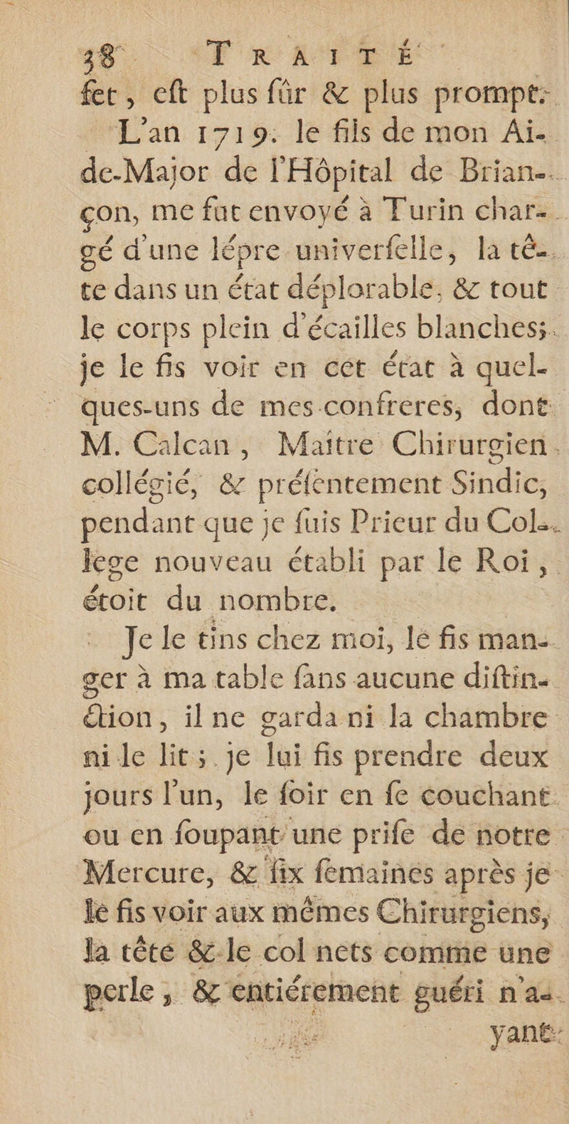 28 AT RATE fc, eft plus für &amp; plus prompt: - L'an 1719: le fils de mon Ai. de-Major de l'Hôpital de Brian. con, me fut envoyé à Turin char. gé d'une lépre univerfelle, la té. te dans un état déplorable, &amp; tout le corps plein d'écailles blanches;. je le fis voir en cet état à quel. ques-uns de mes-confreres, dont. M. Calcan, Maitre Chirurgien. collégié, &amp; prélentement Sindic, pendant que je fuis Prieur du Col... Jege nouveau établi par le Roi, étoit du nombre. we le tins chez moi, lé fis man- ger à ma table fans aucune diftin. don, ilne garda ni la chambre nie lit; je lui fis prendre deux jours l’un, le foir en fe couchant ou en foupant une prife de notre Mercure, &amp; fix femaines après je lé fis voir aux mêmes Chirurgiens, la tête &amp;-le col nets comme une perle, &amp; entiérement guéri n'as. | yan£: