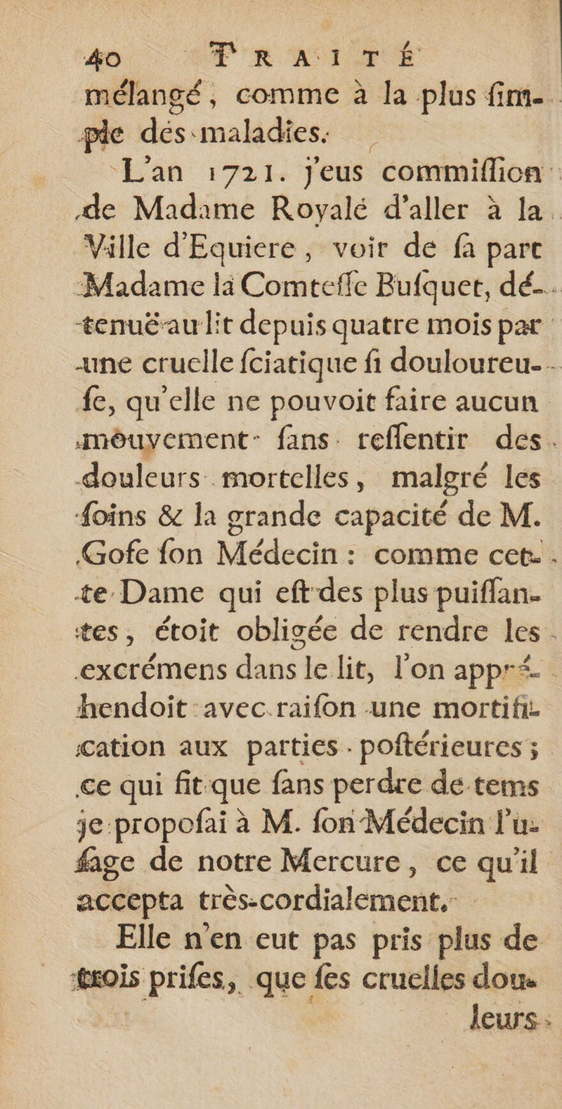 mélangé, comme à la plus fim.. ple des maladies. L'an 1721. J'eus commiflioa : de Madame Royalé d’aller à la. Ville d'Equiere, voir de fa parc Madame là Comtefle Bufquet, dé. tenuéau lit depuis quatre mois par «ne cruelle fciatique fi douloureu-. {e, qu’elle ne pouvoit faire aucun môuyement- fans. reffentir des. douleurs mortelles , malgré les #oins &amp; la grande capacité de M. Gofe fon Médecin : comme cet: . te Dame qui eft des plus puiflan. tes, étoit obligée de rendre les. excrémens dans le lit, l'on appr<- hendoit avec.raifon une mortifi cation aux parties - poftérieures ; ce qui fit que fans perdre de tems je:propofai à M. fon Médecin lu: fage de notre Mercure, ce qu'il accepta très-cordialement.: Elle n'en eut pas pris plus de mGis prifes,. que fes cruelles dou leurs: