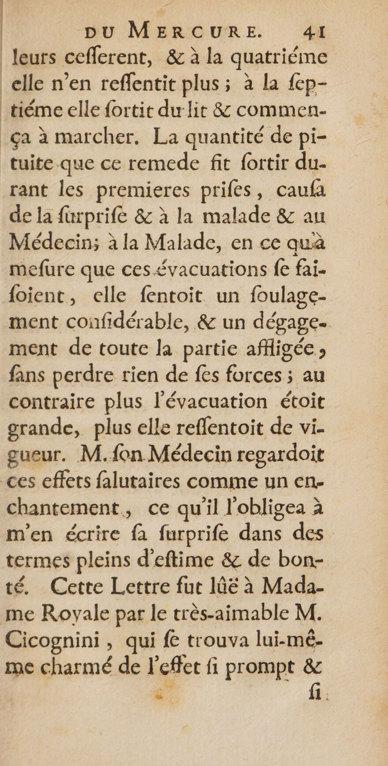 leurs ceflerent, &amp; à la quatriéme _elle n’en reffentit plus; à la fep- tiéme elle fortit dur lit &amp; commen- ça à marcher. La quantité de pi- tuite.que ce remede fit fortir du- rant les premieres prifes, caufa de la furprife &amp; à la malade &amp; au Médecin; à la Malade, en ce quà mefure que ces.évacuations fe fai. {oient, elle fentoit un foulage- ment confidérable, &amp; un dégage. ment de toutc la partie affligée » fans perdre rien de fes forces ; au contraire plus l'évacuation étoit grande, plus elle reflentoit de vi. gueur. M.fon Médecin regardoit ces effets falutaires comme un en- chantement, ce qu'il l'obligea à m'en écrire fa furprife dans des termes pleins d'eftime &amp; de bon- té. Cette Lettre fut lûë à Mada- me Royale par le très-aimable M. Cicognini , qui fe trouva lui-mé- me charmé de l'effet fi prompt &amp; 4” fi.