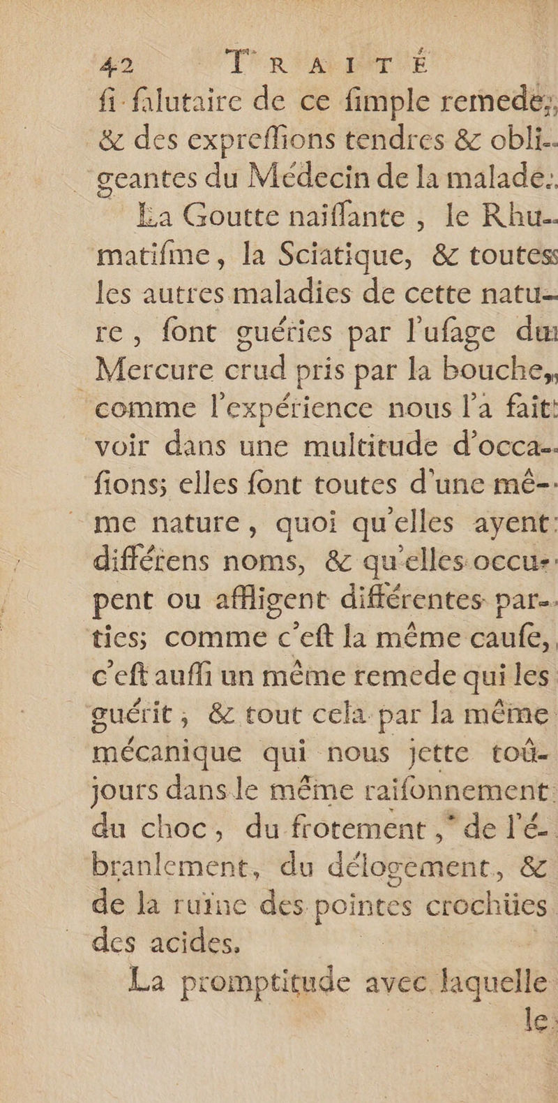 fi flutaire de ce fimple remede:, &amp; des expreflions tendres &amp; obli.. geantes du Médecin de la malade. £a Goutte naïflante , le Rhu matifme, la Sciatique, &amp; toutes les autres maladies de cette natu- re, font guéries par l'ufage dm _ Mercure crud pris par la bouche, comme l'expérience nous l’a fait: voir dans une multitude d’occa.. fions; elles font toutes d'une mê-. me nature, quoi quelles ayent: diffécens noms, &amp; qu'elles occuz: pent ou affigent différentes par. ties;s comme c'eft la même caufe, c'eft aufli un même remede qui les guérit, &amp; tout cela par la même mécanique qui nous jette toû- Fe dans le même raifonnement. du choc, du frotement ,* de lé. branlement, du délogement, &amp; de Ja ruine des pointes crochües. des acides, La promptitude avec laquelle le: