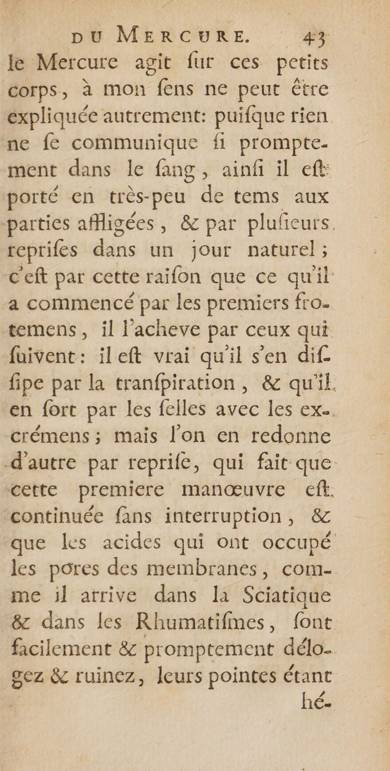 le Mercure agit fur ces petits corps, à mon fens ne peut Ëtre expliquée autrement: puifque rien ne fe communique fi prompte- ment dans le fang, ainf il ef porté en très-peu de tems aux parties afigées, &amp; par plufeurs. reprifes dis Lin jour naturel ; C'eft par cette raifon que ce qu'il: a commencé par les premiers fro. temens, il l’acheve par ceux qui fuivent: ileft vrai qu'il s’en dif. fipe par la tranfpiration, &amp; qu'il. en fort par les felles avec les ex. crémens ; mais l’on en redonne d'autre par reprife, qui fait que cette premiere manœuvre cf. continuée fans interruption, &amp; que les acides qui ont occupé les pores des membranes, com- me il atrive dans la Sciatique &amp; dans les Rhumatifines, font facilement 8&amp; promptement délo. gez &amp; ruinez, leurs pointes étant hé.