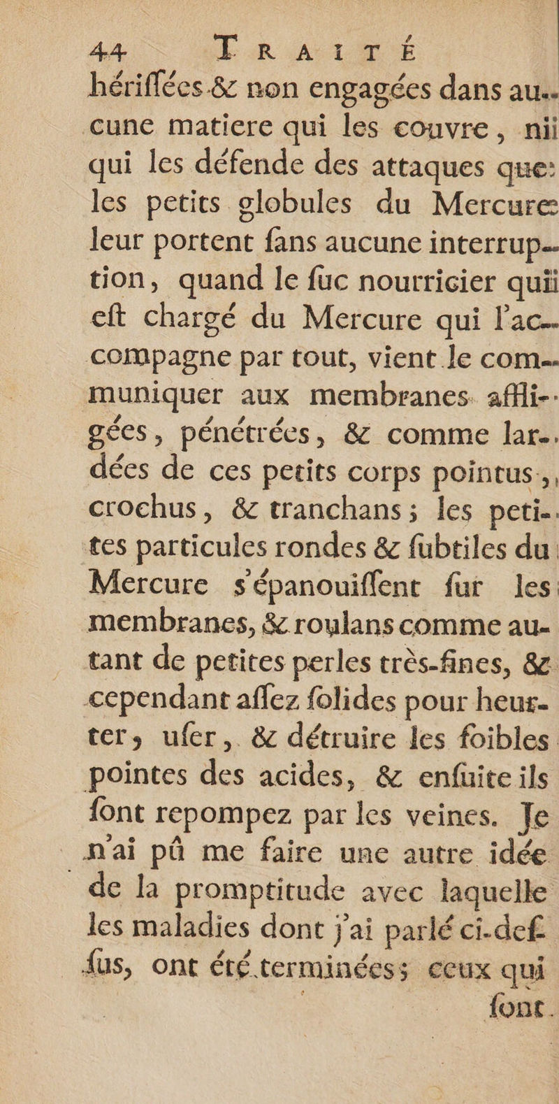 hériflées &amp; non engagées dans au. cune matiere qui les couvre, nii qui les défende des attaques que: les petits globules du Mercure leur portent fans aucune interrup. tion, quand le fuc nourricier quii cft chargé du Mercure qui lac. compagne par tout, vient le com. muniquer aux membranes. affi-- gécs, pénétrées, &amp; comme lar.. dées de ces petits corps pointus., crochus, &amp; tranchans; les peti.. tes particules rondes &amp; fubtiles du Mercure sépanouiflent fur les: membranes, &amp; roulans comme au- tant de petites perles très-fines, &amp;z: cependant affez folides pour heur- ter, ufer, &amp; détruire les foibles pointes des acides, &amp; enfuiteils font repompez par les veines. Je n'ai pû me faire une autre idée de la promptitude avec laquelle les maladies dont j'ai parlé ci.def fus, ont été terminées; ceux qui font.