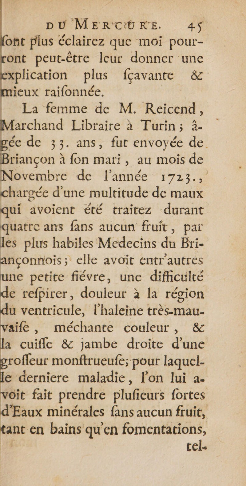 {ont pius éclairez que moi pour- ront peut-être leur donner une explication plus fçavante &amp; mieux raifonnée. | La femme de M. Reicend, archand Libraire à Turin; à- ée de 33. ans, fut envoyée de. Briançon à fon mari, au mois de prembre dé Fannée “1723. chargée d'une multitude de maux qui avoient été traitez durant quatre ans fans aucun fruit, paï les plus habiles Medecins du Bri- ançonnois; elle avoit entr'autrés une petite fiévre, une difficulté de refpirer, douleur à la région du ventricule, l’haleine très-mau- vaife, méchante couleur, &amp; la cuifle &amp; jambe droite d’une groffeur monftrueufe; pour laquel- le derniere maladie, lon lui a- voit fait prendre plufieurs fortes d'Eaux minérales fans aucun fruit, tant en bains qu'en fomentations, | tel«