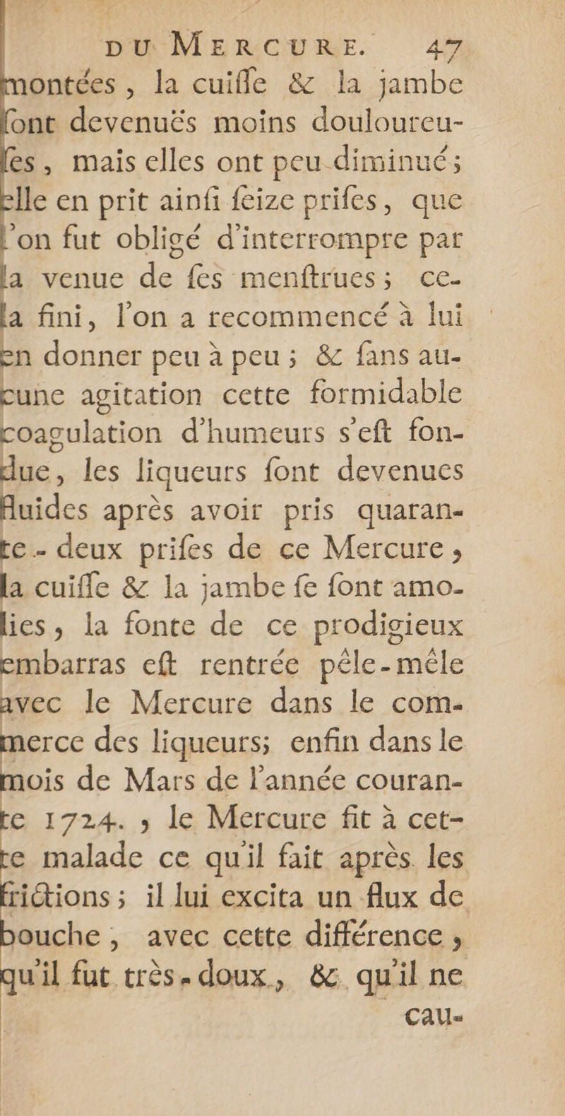 ontées , la cuifle &amp; la jambe ont devenuës moins douloureu- es, mais elles ont peu diminué; elle en prit ainfi feize prifes, que l’on fut obligé d'interrompre par la venue de fes menftrues; ce- la fini, l’on a recommencé à lui en donner peu à peu; &amp; fans au- cune agitation cette formidable coagulation d'humeurs s'eft fon- due, les liqueurs font devenues Auides après avoir pris quaran- te- deux prifes de ce Mercure ;, la cuifle &amp; la jambe fe font amo- lies, la fonte de ce prodigieux embarras eft rentrée péle-méle avec le Mercure dans le com- merce des liqueurs; enfin dans le mois de Mars de l’année couran- te 1724. ; le Mercure fit à cet- e malade ce quil fait après. les rictions ; il lui excita un flux de ouche, avec cette différence , uil fut très. doux, &amp; quil ne 7 -CAU