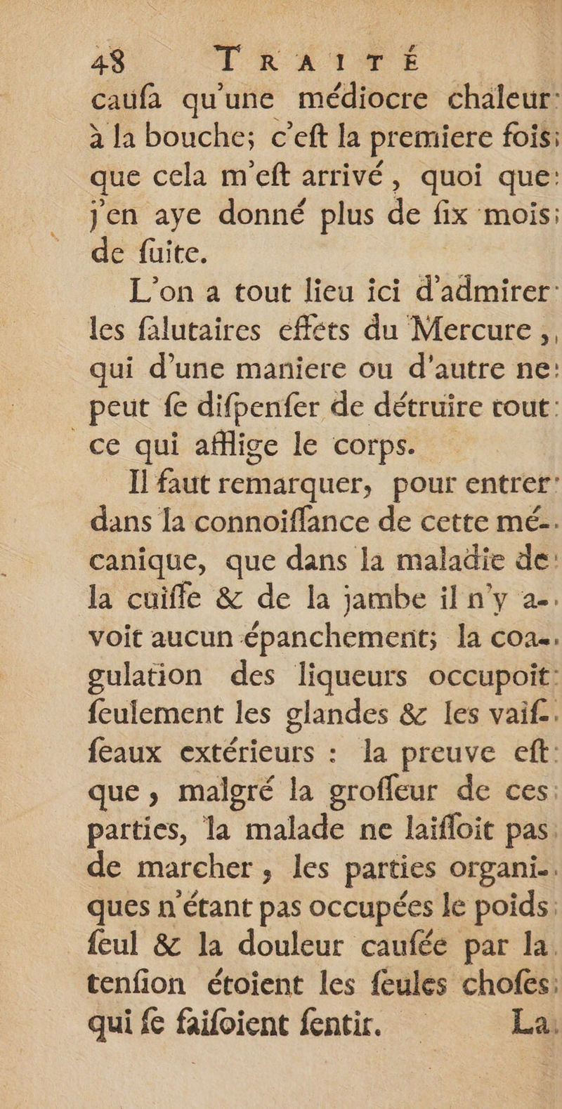 caufa qu'une médiocre chaleur: à la bouche; c’eft la premiere fois: que cela meft arrivé, quoi que: jen aye donné plus de fix mois: de fuite. L'on a tout lieu ici d'admirer: les falutaires effets du Mercure, qui d’une maniere ou d'autre ne: peut fe difbenfer de détruire rout: ce qui affige le corps. Il faut remarquer, pour entrer’ dans la connoiflance de cette mé. canique, que dans la maladie de: la cuiffle &amp; de la jambe il n’y 2. voit aucun épihctiah la coa.. gulation des liqueurs occupoit: feulement les glandes &amp; les vaif. feaux extérieurs : la preuve eft: que, malgré la grofleur de ces: parties, la malade ne laïfloit pas. de marcher, les parties organi.. ques n étant pas occupées le poids: feul 8 la douleur caufée par la tenfion étoient les feules chofes: qui fe faifoient fentir. La: