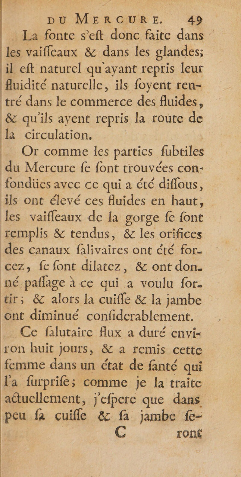 La fonte s’eft donc faite dans les vaifleaux &amp; dans les glandes; il cft naturel qu'ayant repris leur fluidité naturelle, ils foyent ren- tré dans le commerce des fluides, &amp; qu'ils ayent repris la route de la circulation, _ Or comme les parties fubtiles du Mercure fe {ont trouvées con- fondiües avec ce qui a été diffous, ils ont élevé ces fluides en haut, les vaiffeaux de la gorge fe font remplis &amp; tendus, &amp; les orifices des canaux falivaires ont êté for- cez, fe font dilatez, &amp; ont don. né pañlage à ce qui a voulu for. tirs &amp; alors la cuifle &amp; la jambe ont diminué confiderablement. _. Ce falutaire flux a duré envi- son huit jours, &amp; a remis cette dns dans un état de fanté qui la furprife;s comme je la traite aétuellement, j'efpere que dans peu R cuiffe &amp; fa jambe f- C ront ! ! L