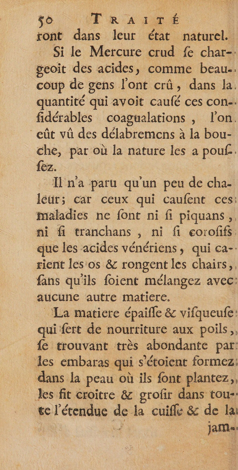5. (TR LAURE ront dans leur état naturel. Si le Mercure crud fe char-. geoit des acides, comme beau. coup de gens l'ont crû, dans la quantité qui avoit caufé ces con-. fidérables coagualations , l'on. eût vû des délabremens à la bou- che, par où la nature les a pouf. {ez. Ina paru qu'un peu de cha- léur;s car ceux qui caufent ces: maladies ne font ni fi piquans, ni fi tranchans , ni fi eoroffs que les acides vénériens, qui ca-. rient les os &amp; rongent les chairs,. fans qu'ils foient mélangez avec: aucune autre matiere. ‘La matiere épaifle &amp; vifqueufe: qui fert de nourriture aux poils,, {e trouvant très abondante par: des embaras qui s ’étoient formez: dans la peau où ils font plantez,, Jes fit croître &amp; grofir dans tou- dd de la cuifle &amp; de la jm