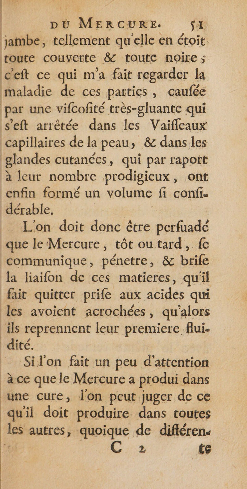 LT À pÙù MERCURE. Si jambe, tellement qu'elle en étoit. | toute COURSE &amp; toute noire ; c'eft ce qui m'a fait regarder la maladie de ces parties , caufée par une vifcofité très-gluante qui s’eft arrêtée dans les Vaifleaux capillaires de la peau, &amp; danses glandes cutanées, qui par raport à leur nombre prodigieux, ont enfin formé un volume fi confi. dérable. L'on doit donc être perfuadé que le Mercure, tôt ou tard, fe communique, pénetre, &amp; brife la liaifon de ces matieres, qu il fait quitter prife aux acides qui les avoient acrochées, qu’alors ils reprennent leur premiere flui- dité. Silon fait un peu d'attention à ce que le Mercure a produi dans fine qure, Jon peut juger de ce quil doit produire dans toutes les autres, quoique de différen. 20 2 €e
