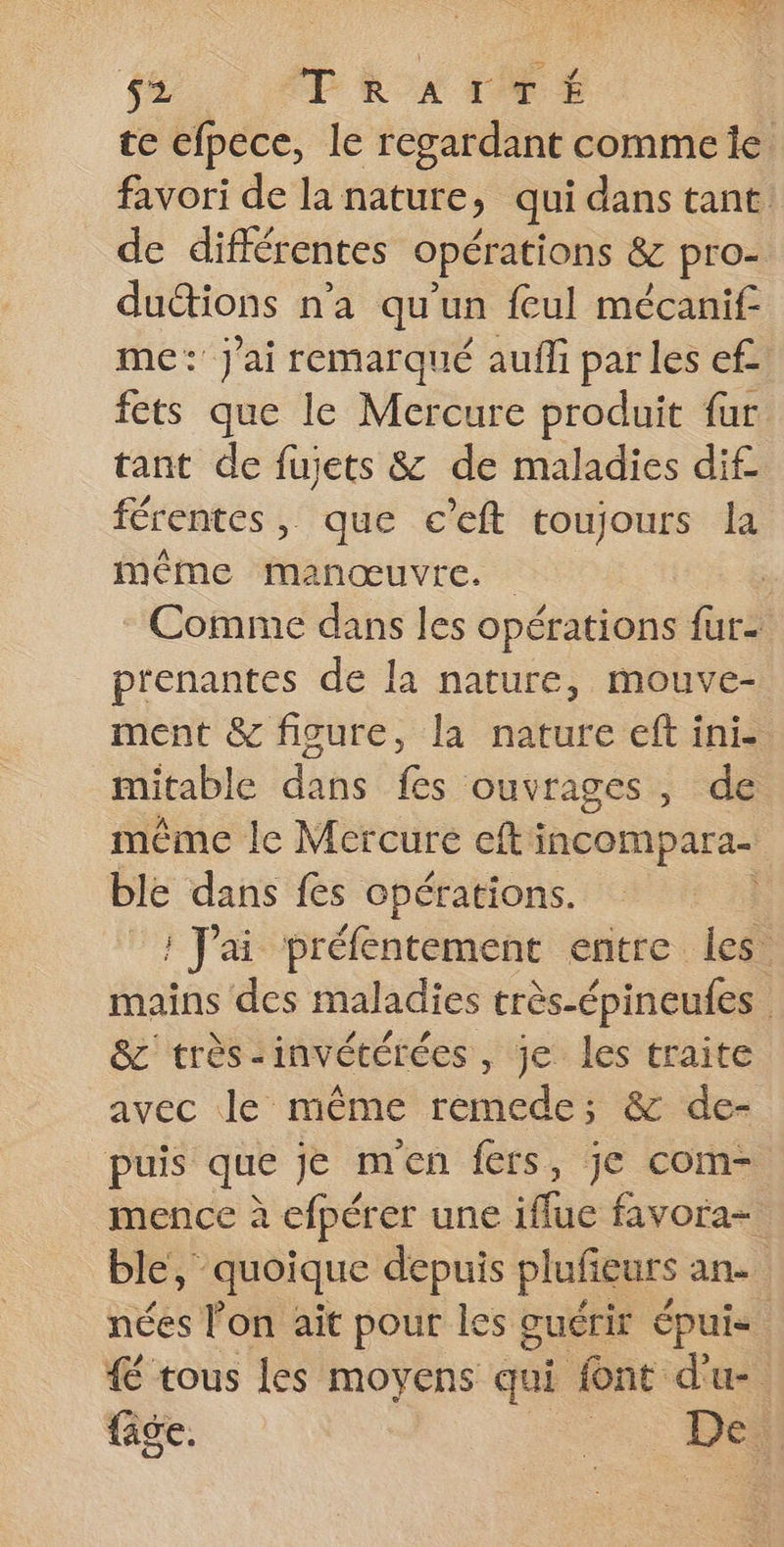 RENE. 0, US 52 TRAITÉE te efpece, le regardant commeie favori de la nature, qui dans tant. de différentes opérations &amp; pro- dutions n'a qu'un feul mécanif me: J'ai remarqué aufli par les ef. fets que le Mercure produit fur tant de fujets &amp; de maladies dif férentes, que c’eft toujours la à même manœuvre. Comme dans les opérations fur- prenantes de la nature, mouve- ment &amp; ficure, la nature eft ini- mitable dans fes ouvrages, de même le Mercure efti incompara- ble dans fes opérations. ; ; Jai préfentement entre. les. mains des maladies très-épineufes | &amp;c' très-invétérées , je les traite avec le même remede; &amp; de- puis que je men fers, je com- mence à efpérer une iffue favora- ble, quoique depuis plufieurs ane nées l'on ait pour les guérir épui 4 tous les moyens qui font d'u fige. | Dei