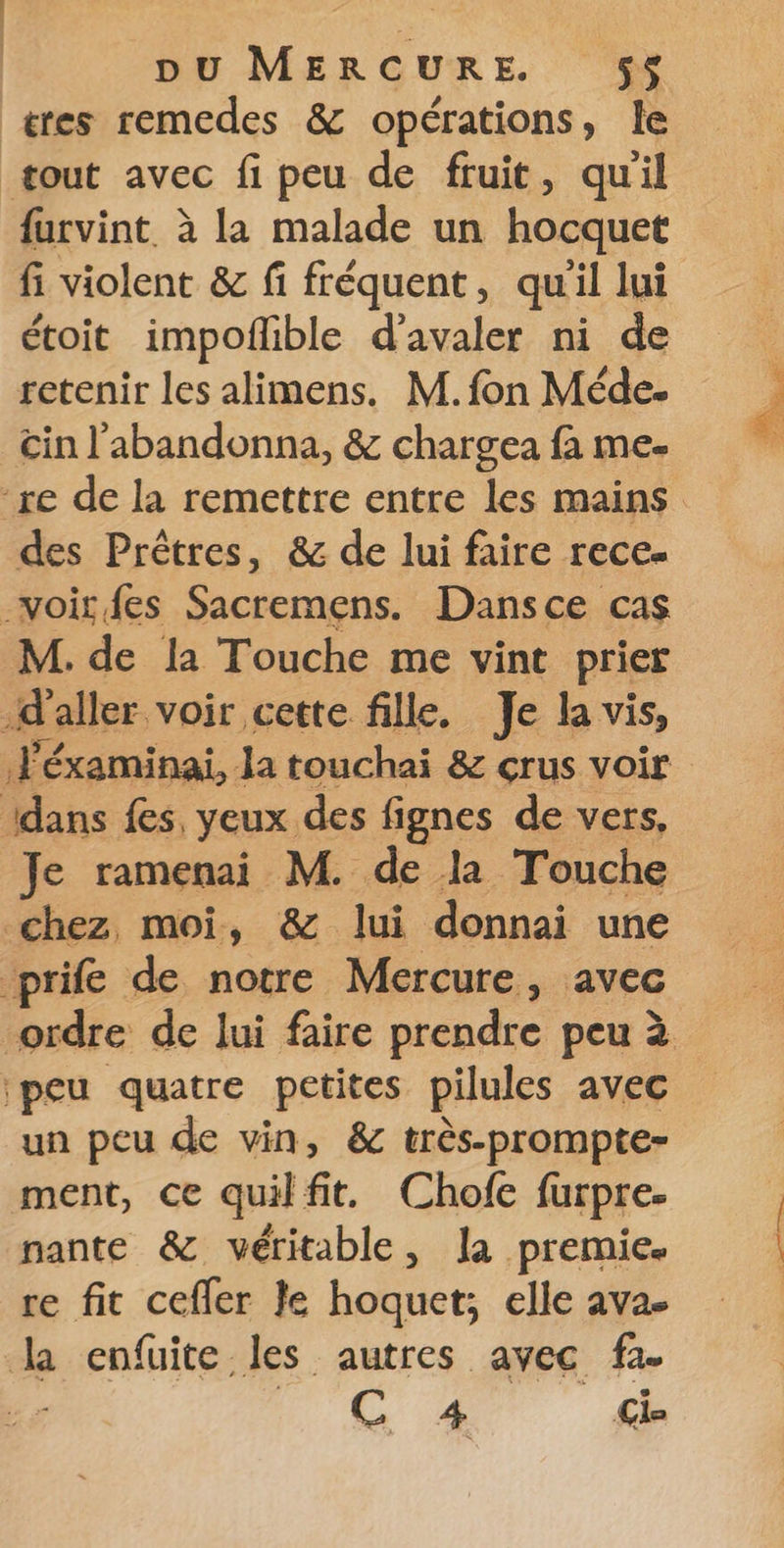 tres remedes &amp; opérations, le tout avec fi peu de fruit, quil furvint à la malade un hocquet fi violent &amp; fi fréquent, quil lui étoit impoflible d’avaler ni de retenir les alimens. M. fon Méde. tin l'abandonna, &amp; chargea fa me- re de la remettre entre les mains des Prêtres, &amp; de lui faire rece- voir fes Sacremens. Dansce cas M. de la Touche me vint prier d aller voir cette fille. Je la vis, le éxaminai, la touchai &amp; crus voir dans fes, yeux des fignes de vers, Je ramenai M. de la Touche chez moi, &amp; lui donnai une prife de notre Mercure, avec ordre de lui faire prendre peu à peu quatre petites pilules avec un peu de vin, &amp; très-prompte- ment, ce quilfit. Chofe furpre. nante &amp; véritable, la premie. re fit cefler Je hoquet; elle ava- la enfuite les autres avec fa. H. 1 4 Ci-