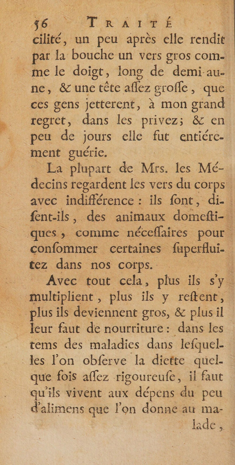 cilité, un peu après elle rendit par la bouche un vers gros com- mele doigt, long de demi-au- ne, &amp; une tête aflez grofle, que ces gens jetterent, à mon grand regret, dans les privez; &amp; en peu de jours elle fut entiére- ment guéric. La plupart de Mrs. les Mé- tez dans nos corps. plus ils deviennent gros, &amp; plus il = leur faut de nourriture: dans les tems des maladies dans lefquel- les l'on obferve la diefte quel- que fois aflez rigoureufe, il faut qu'ils vivent aux dépens du peu d'alimens que l'on donne au ma-