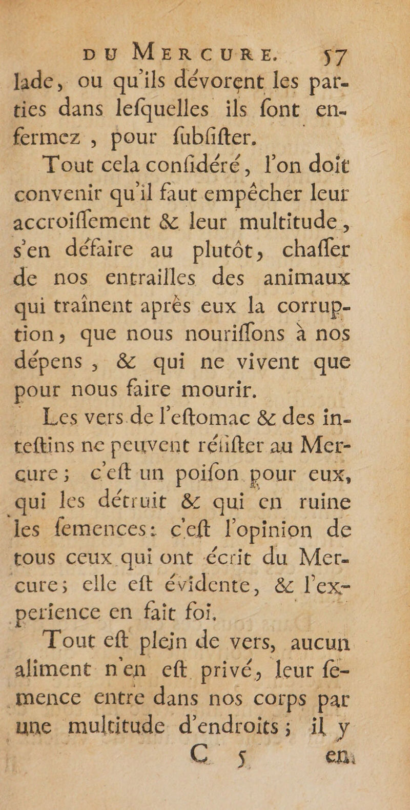 lade, ou qu'ils dévorent les par- ties dans lefquelles ils font en- fermez , pour fubffter. Tout cela confidéré, l’on doit convenir quil faut empêcher leur accroiflement &amp; leur multitude, s'en défaire au plutôt, chafler de nos entrailles des animaux qui traînent après eux la corrup- tion, que nous nouriflons à nos dépens , &amp; qui ne vivent que pour nous faire mourir. _ Les vers de l’eftomac &amp; des in- teftins ne peuvent rélifter au Mer- cure; ceftun poifon. pour eux, qui les détruit &amp; qui en ruine les femences: c'eft l'opinion de tous ceux qui ont écrit du Mer- cure; elle eft évidente, ë&amp;c l'ex- perience en fait foi, Tout eft plein de vers, aucun aliment nen eft privé, leur fe- mence entre dans nos corps par une multitude d'endroits; il y | GC. $. | en: