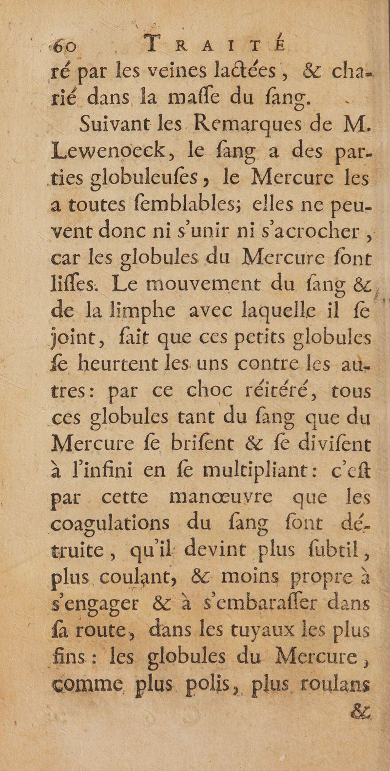 TÉ par les veines ladtées, &amp; chaz Suivant les Remarques de M. Lewenocek, le fang a des par. ties globuleufes, le Mercure les _a toutes femblables; elles ne peu- vent donc ni s'unir ni s’'acrocher , car les globules du Mercure font liffes. Le mouvement du fang &amp;, de la limphe avec laquelle il £ ! joint, fait que ces petits globules fe heurtent les uns contre les au. tres: par ce choc réitéré, tous ces globules tant du fang que du Mi re {e brifent &amp; Le divifent à l'infini en fe multipliant: c’eft par cette manœuvre que les coagulations du fang font dé. truite, quil devint plus {ubtil, plus coulant, &amp; moins propre à _ s'engager &amp; à S'embaraffer dans faroute, dans les tuyaux les plus fins: les globules du Mercure, comme plus polis, plus toulans | &amp;