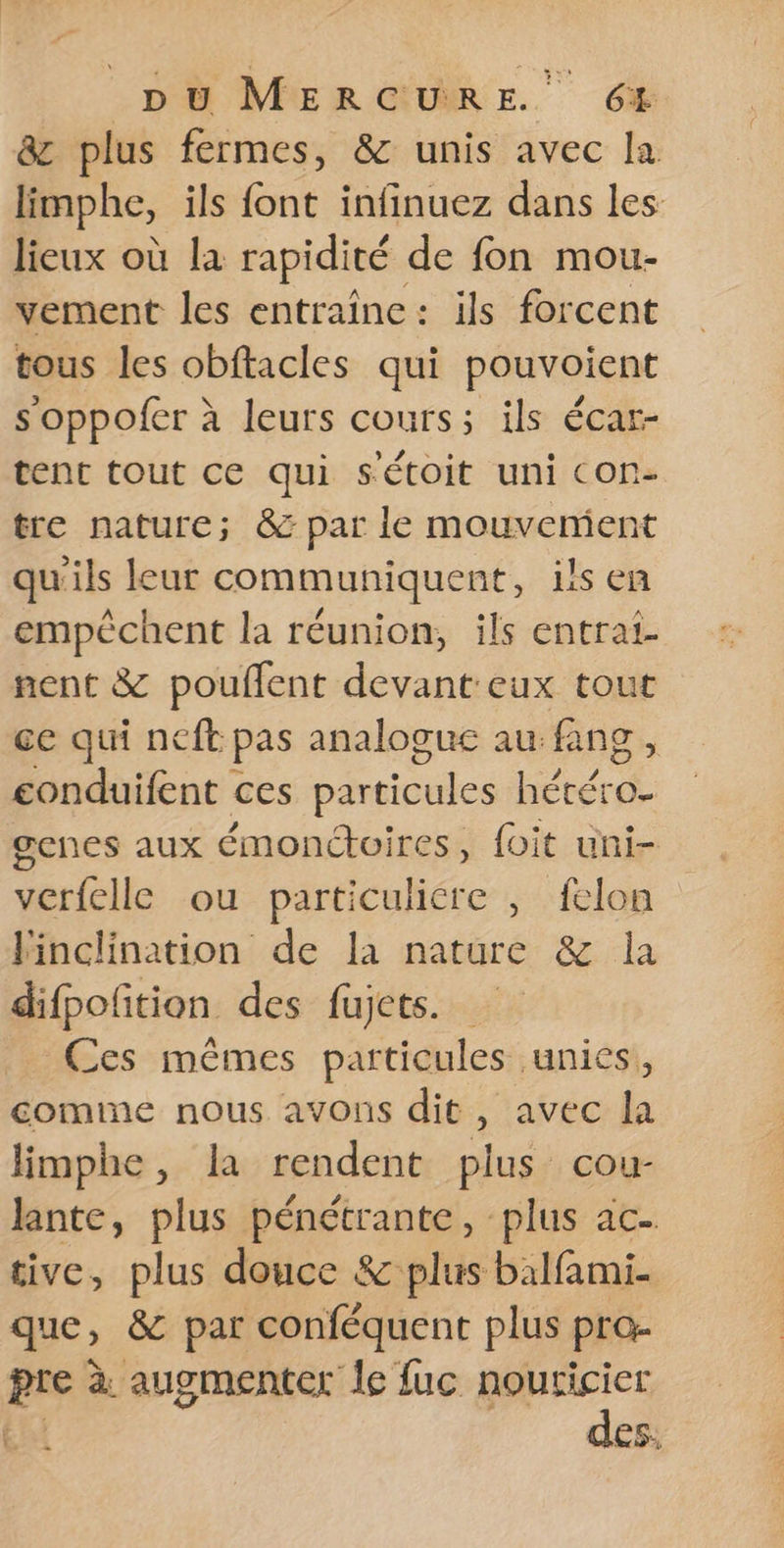 &amp; plus fermes, &amp; unis avec la limphe, ils font infinuez dans les lieux où la rapidité de fon mou- vement les entraîne: ils forcent tous les obftacles qui pouvoient s oppofer à leurs cours; ils écar- tent tout ce qui sétoit uni con- tre nature; &amp; par le mouvement qu'ils leur communiquent, ils en empêchent la réunion, ils entrai- nent &amp; pouflent devant eux tout ce qui neft pas analogue au fing, conduifent ces particules He genes aux émonctoires, foit uni- verfelle ou particuliére , felon Finclination de la nature &amp; la difpoñtion des fujets. Ces mêmes particules unies, comme nous avons dit, avec la limphe, la rendent plus cou- lante, plus pénétrante, plus ac- tive, plus douce &amp; plus balfami- que, &amp; par conféquent plus pro- pre à augmenter le fuc nouricier des.