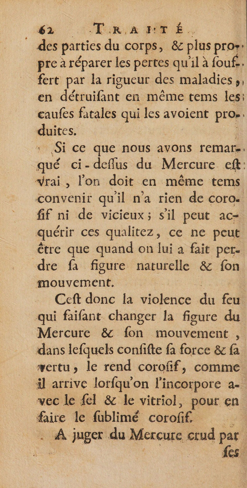 des parties du corps, 8c plus pror: pre à réparer les pertes qu'il à fouf.. fert par la rigueur des maladies, en détruifant en-même tems les: caufes fatales qui les avoient pro»: duites. Si ce que nous avons remars. qué ci-deffus du Mercure eft: vrai, l'on doit en même tems convenir quil n’a rien de coro. fif ni de vicieux; s'il peut ac- quérir ces qualitez, ce ne peut être que quand on lui a fait per. dre fa figure naturelle &amp; fon mouvement. Ceft donc la violence ce feu qui faifant changer la figure du Mercure &amp; fon mouvement , dans lefquels confifte fa force &amp; fa vertu, le rend corofif, comme äl arrive lorfqu'on l'incorpore a. vec le {I &amp; le vitriol, pour en faire le fublimé corofif. . À juger du Mercure crud par | fes