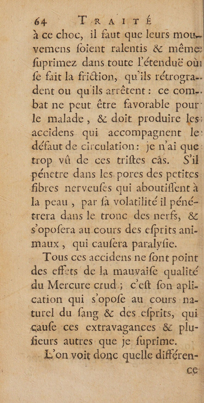 à ce choc, il faut que leurs mou. vemens foient ralentis &amp; même fuprimez dans toute l’étenduë où: fe fait la fridtion, qu'ils rétrogras. dent ou qu'ils arrêtent: ce com. bat ne peut être favorable pour: le malade, &amp; doit produire les: accidens. qui accompagnent le: défaut de circulation: je n'ai ique trop vû de ces triftes cas. S'il pénetre dans les pores des . fibres nerveufes qui aboutiflent à la peau, par fa volatilité il péné- trera dans le tronc des nerfs, s'opofera au cours des efprits ani- maux, qui caufera paralyfie. Tous ces accidens ne font point des effets de la mauvaife qualité du Mercure crud; c’eft fon apli- cation qui sopofe au cours na- turel du fang &amp; des cfprits, qui caufe ces extravagances &amp; plu- fieurs autres que je fuprime. | -Lon voit senc quels différen- cet