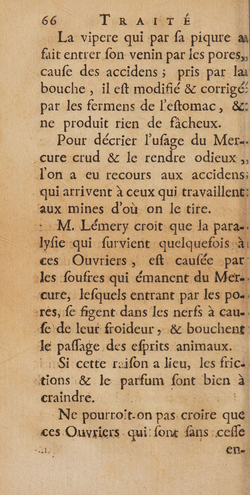 _ La vipere qui par fa piqure aa fait entrer fon venin par {es pores,, caufe des accidens ; pris par la bouche , il eft modifié &amp; corrigé: par les fermens de l’eftomac, &amp;: ne produit rien de ficheux. Pour décrier l’'ufage du Mer. cure crud &amp; le rendre odieux, Jon a eu recours aux accidens: _quiarrivent à ceux qui travaillent: mines d'où on letire. +: M. Lémery croit que la para. re qui furvient quelquefois à} ces Ouvriers, eft caufée par: “les foufres qui émanent du Mer.. cure, lefquels entrant par les pos. -rés, {e figent dans les nerfs à cau-. fe de leur froideur ; &amp; bouchent le paflage des efprits animaux. Si cette raifon a lieu, les frice “tions &amp; le parfum fGnt bien « à dinde. C5 St Ne pourroit-on pas croire que <es Ouvriers. qui: font fans :cefle HN en-