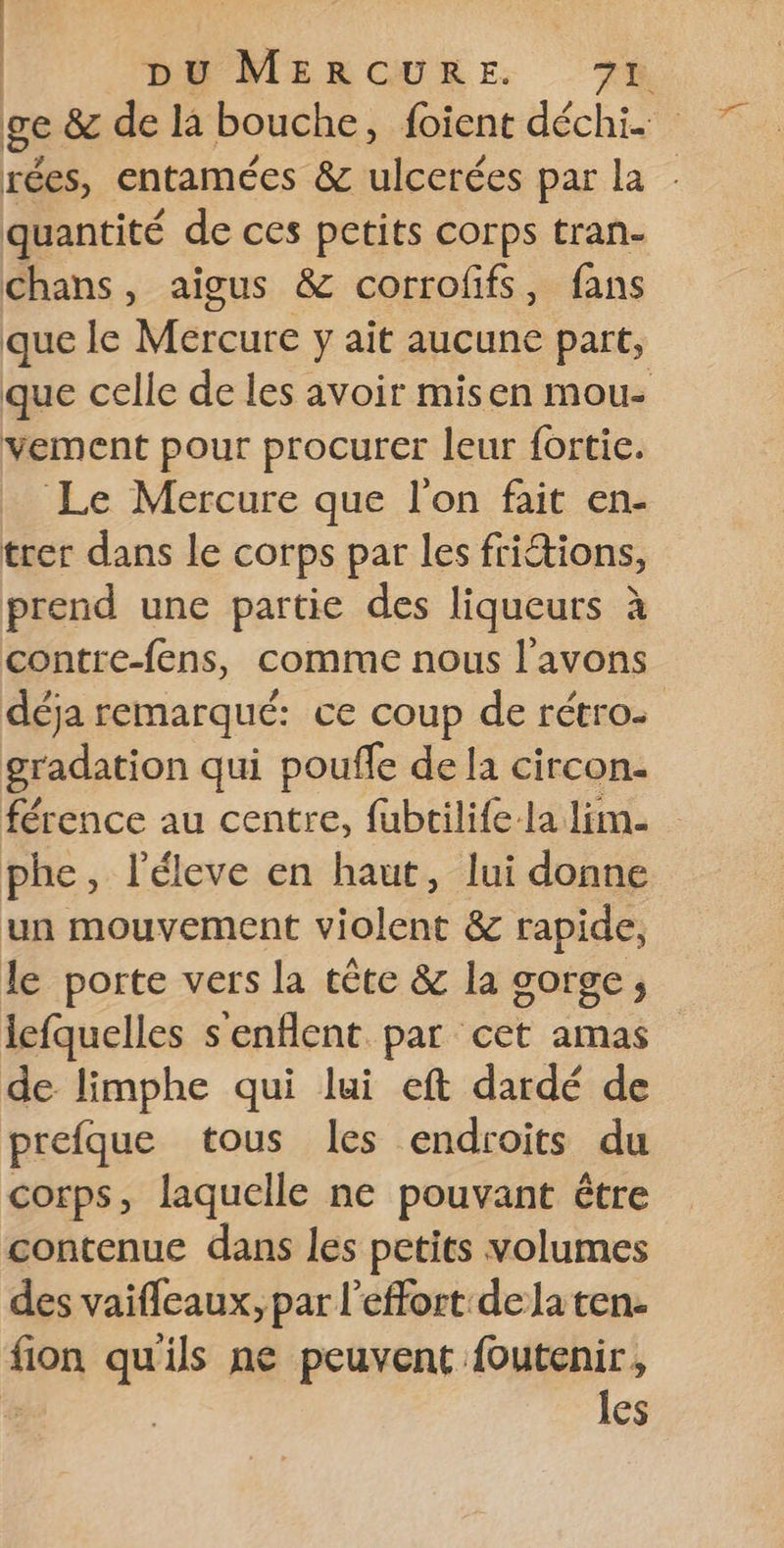 | DE MERCURE 78 ge &amp; de là bouche, foient déchi. rées, entamées &amp; ulcerées par la quantité de ces petits corps tran- chans, aigus &amp; corrofifs, fans que le Mercure y ait aucune part, que celle de les avoir misen mou- vement pour procurer leur fortie. Le Mercure que l'on fait en- trer dans le corps par les fritions, prend une partie des liqueurs à contre-fens, comme nous l'avons déja remarqué: ce coup de rétro on qui pouffe de la circon. férence au centre, fubtilife-la lim. phe, l’éleve en haut, lui donne un mouvement violent &amp; rapide, le porte vers la tête &amp; la gorge; lefquelles s'enflent par cet amas de limphe qui lui eft dardé de prefque tous les endroits du corps, laquelle ne pouvant être contenue dans les petits volumes des vaifleaux, par l'effort dela ten. ton qu'ils ne peuvent foutenir, | les
