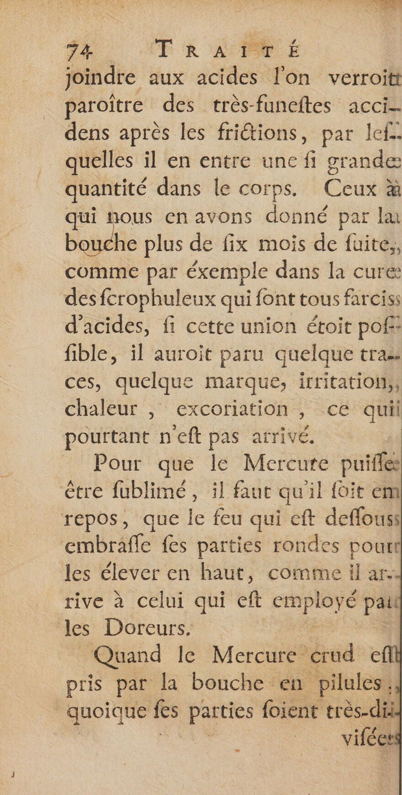 joindre aux acides l'on verroitt paroïître des crès-funeftes acci- dens après les fritions, par le. quelles il en entre unc fi grande quantité dans le corps, Ceux à qui nous en avons donné par la bouche plus de fix mois de fuite,, comme par éxemple dans la curé des fcrophuleux qui font tous farcis: d'acides, fi cette union étoit poff: fible, il auroit paru quelque tras ces, quelque marque, irritation;; chaleur , excoriation , ce quil pourtant neft pas arivé. | Pour que le Mercure puifles être fublimé, il faut qu il foie ém repos, que le feu qui cft deffouss ‘embraffe fes parties rondes poutt les élever en haut, comme il ar. rive à celui qui eft re Pa les Doreurs. Quand le Mercure crud efl pris par la bouche en pilules, quoique fes parties foient très-die | vifées