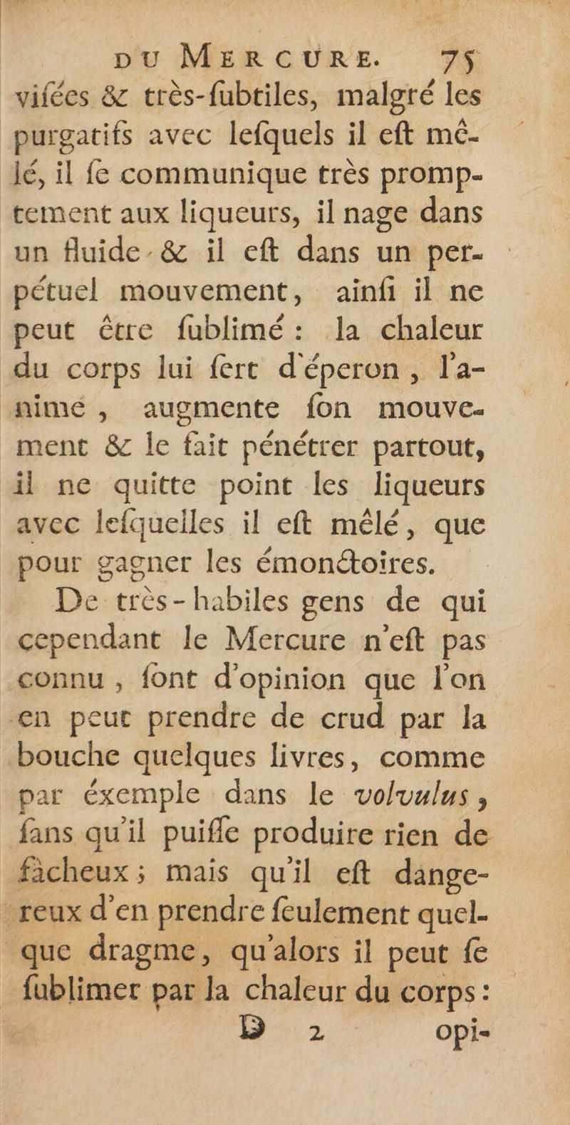 vifées &amp; très-fubtiles, malgré les purgatifs avec lefquels il eft mé. lé, il fe communique très promp- tement aux liqueurs, il nage dans un fluide. &amp; il eft dans un per. pétuel mouvement, ainfi il ne peut être fublimé: la chaleur du corps lui fert d'éperon , l'a- nimé , augmente fon mouve- ment &amp; le fait pénétrer partout, il ne quitte point les liqueurs avec lefqueiles il eft mêlé, que pour gagner les émonétoires. De très-habiles gens de qui cependant le Mercure n'eft pas connu , font d'opinion que l'on en peut prendre de crud par la bouche quelques livres, comme par éxemple dans le voluulus , fans qu'il puifle produire rien de ficheux; mais qu'il eft dange- -reux d'en prendre feulement quel- que dragme, qu'alors il peut fe _ fublimer par la chaleur du corps: % 2 Opi=