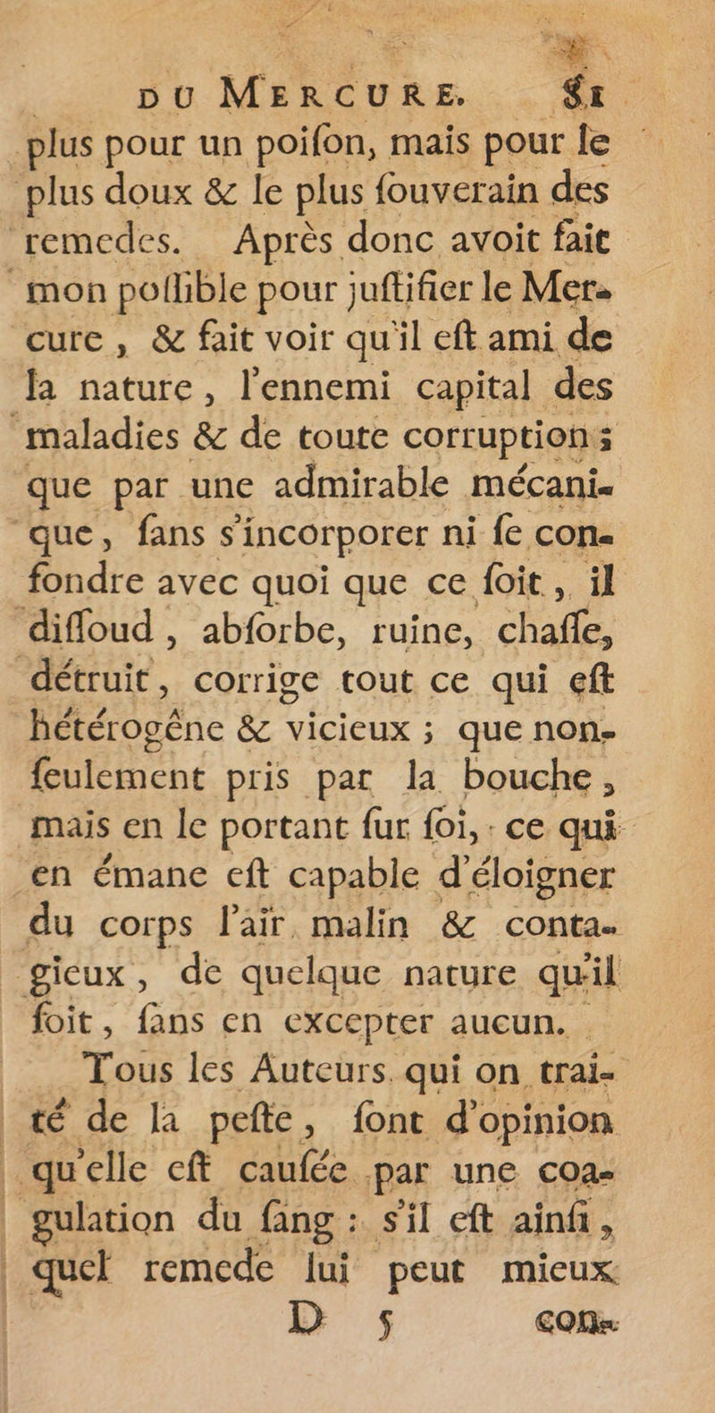 dl ve pu MERCURE. &amp; | plus pour un poifon, mais pour le plus doux &amp; le plus fouverain des remedes. Après donc avoit fait mon pollible pour } juftifier le Mer. cure , &amp; fait voir qu'il eftami de la nature, l'ennemi capital des maladies &amp; de toute corruption 5 que par une admirable mécani. que, fans s incorporer ni {e con. fondre avec quoi que ce foit, il difloud , abforbe, ruine, chafñfe, détruit, corrige tout ce qui eft BHéooéne &amp; vicieux ; que non- feulement pris par la bouche, mais en le portant fur foi, : ce qui en émane eft capable d’éloigner du corps l'air, malin &amp; conta. gieux, de quelque nature qu'il foit, fans en CXCCptEr aucun. Tous les Auteurs. qui on trai- té de la pefte, font d'opinion qu elle eft caufée par une coa- | gulation du fang : s'il eft ainf, | quel remcde lui peut mieux D 5 CON
