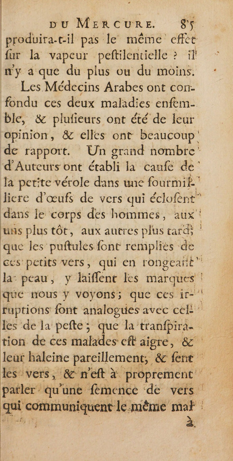 produira-cil pas le même effét fur la vapeur peftilentielle ? il n'y a que du plus ou du moins. | Les Médecins Arabes ont con- fondu ces deux maladies enfem- ble, &amp; plufieurs ont été de leur opinion, &amp; elles ont beaucoup de rapport. Un grand nombre’ d’Auteurs ont établi la caufe de’ la petite vérole dans une fourmik. liere d'œufs de vers qui éclofent” dans le corps des hommes, aux! uns plus tôt, aux autres ps LE 43 ct que les puftules font rempliés de ces petits vers, qui en rongeañt” | la: peau, y laiffenc les ne que nous y voyons; que ces ir- À di font analogues avec cek les de la pefte; que la tranfpira- tion de ces malades eft aigre, &amp; leat haleine parcillement, &amp;c fent les vers, &amp; n'eft à. proprement patler qu’une fémence de vers qui communiquent le MÊME Der