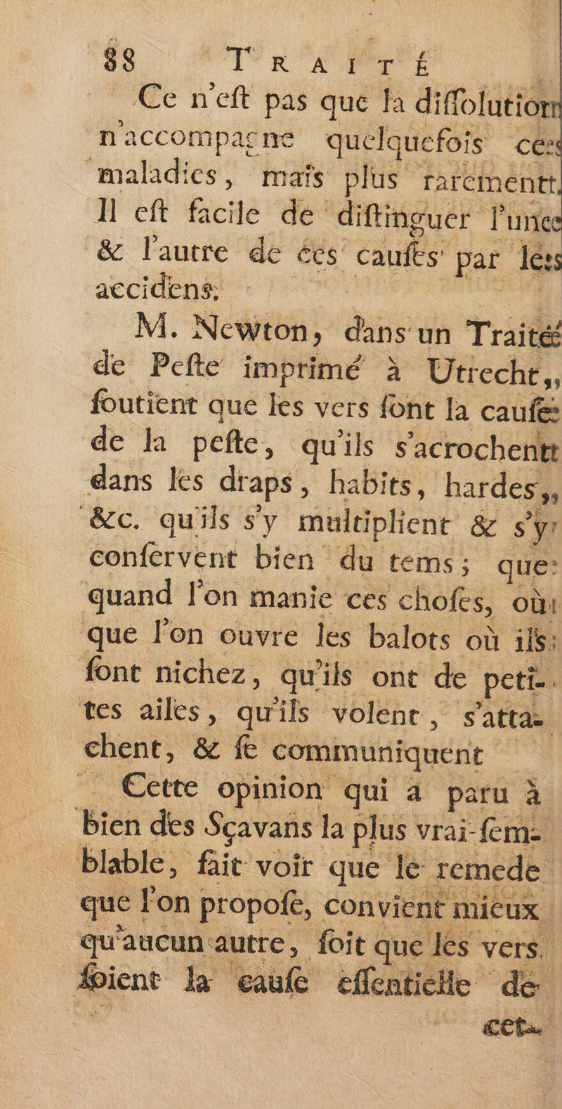 8ç PAR A EL Ce n'eft pas que fa diffolutior n'accompacne quelquefois cé: maladies, maïs plus rarcmentt Î'eft facile de diftinguer l'une &amp; l'autre de ées caufes: ‘par dé: accidens: M. Newton, de un Traité de Pefte imprimé à Utreche,, foutient que les vers font la caufe de la pefte, qu'ils s’'icrochentt dans les draps, habits, bardes,, &amp;c. qu'ils sy multiplient &amp; s'yr confervent bien du tems; ques quand l’on manie ces chofes, où1 que l'on ouvre les balots où ils: font nichez, qu'ils ont de peti.. tes ailes, qu'ils volenr, s'atta chent, &amp; fe communiquent | __ Cette opinion qui à paru à bien des Sçavans la plus vrai-fm- blable, fait voir que lé remede. que | lon propofé, convient mieux ; qu'aucun autre, foit que les vers, fient k eaufe effentiche dé cet