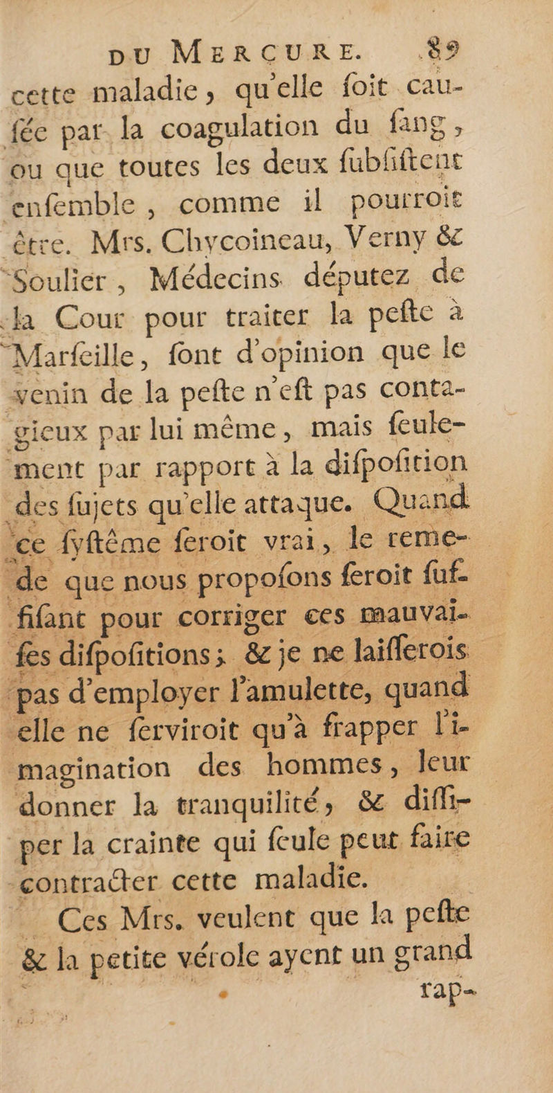 cette maladie, qu'elle foit cau- féc par la coagulation du fans, ou que toutes les deux fubliftent ‘enfemble, comme il pourroit être. Mrs. Chycoineau, Verny &amp;c “Soulier, Médecins députez de la Cour pour traiter la pete à “Marfille, font d'opinion que le enin de la pefte n'eft pas conta- gicux par lui même, mais feule- ment par rapport à la difpofition _des fujets qu'elle attaque. Quand ‘ee fyftême feroit vrai, le reme- de que nous propofons feroit fuf- fifint pour corriger ces mauvai- fs difpofitions; &amp;je ne laiflerois pas d'employer l'amulette, quand elle ne ferviroit qu'à frapper le magination des hommes, leur donner la tranquilité, &amp; diffi- per la crainte qui feule peut faire contracter cette maladie. | Ces Mrs. veulent que la pefte &amp; la petite vérole ayent un grand - rap=