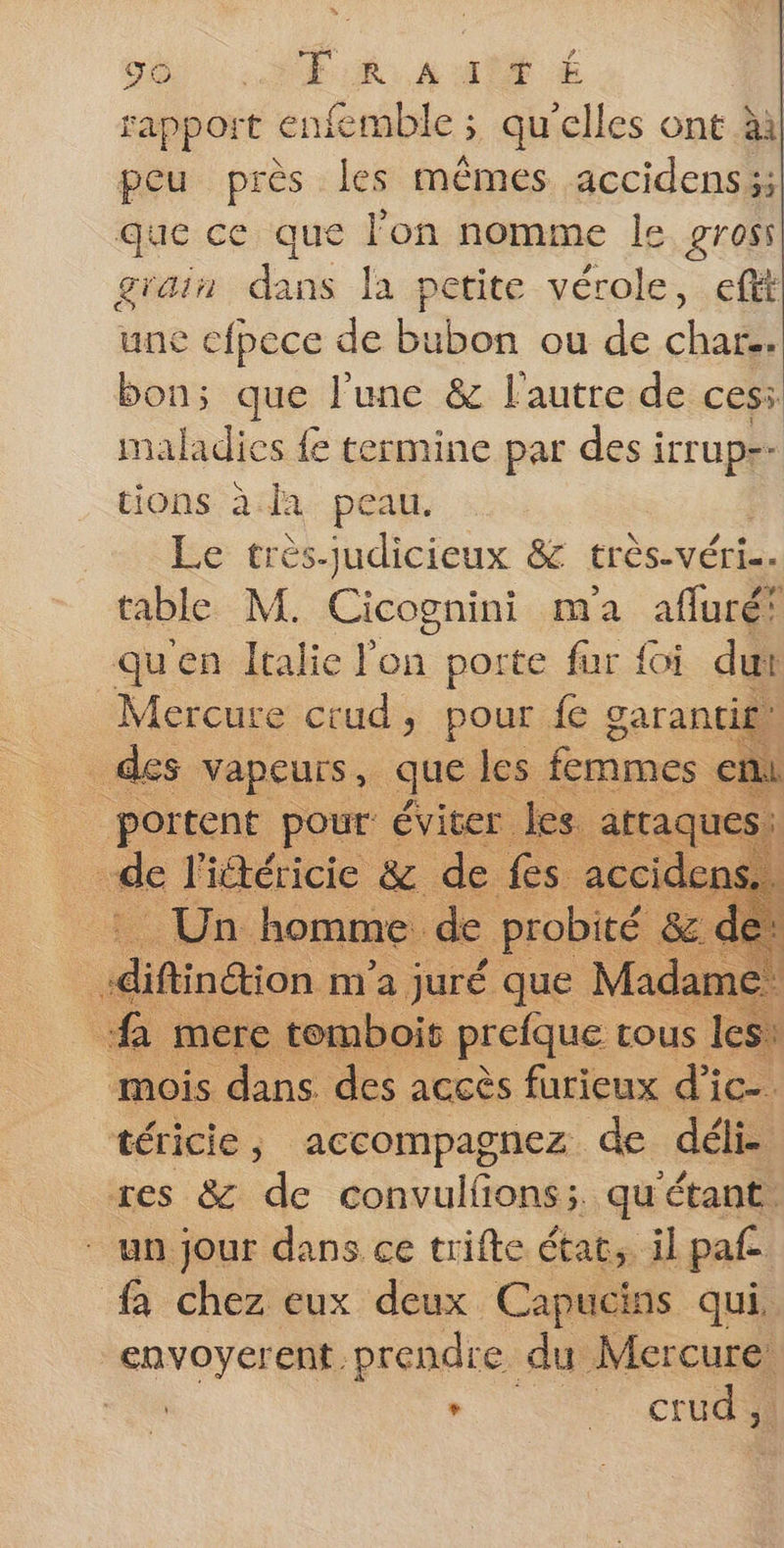 96 :..NF A A MT rapport enfemble ; qu'elles ont ààl peu près les mêmes accidens3; que ce que l’on nomme le gross grain dans la petite vérole, eftt une efpece de bubon ou de char. bon; que l’une &amp; l'autre de ces: maladies fe termine par des iTTUpe- tions à la peau. Le très-judicieux &amp; très-véris. table M. pie ma afluré! qu'en Italie on porte für {oi dut Mercure crud, pour fe garantie} ce es que les mes en mois ti sa accès furieux d'ic- téricie, accompagnez de déli. res &amp; de convulfons; qu'étant. * un jour dans ce trifte état, il paf | fa chez eux deux Capucins qui, envoyerent prendre du Mercure: d : : crud
