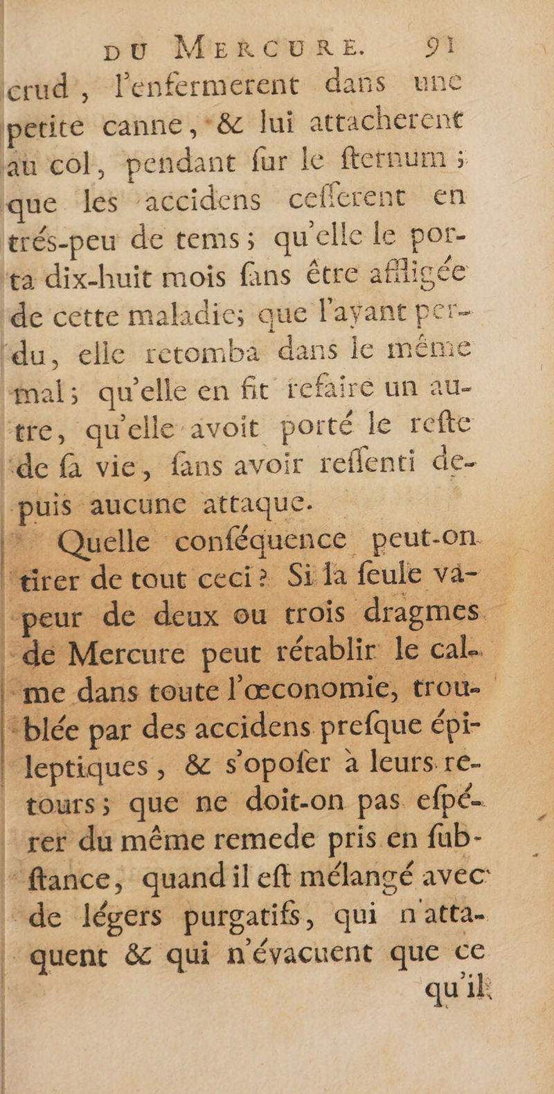 erud”, l'enfermerent dans une petite canne ,*&amp; lui attacherent au col, pendant fur le fternum ; que les ‘accidens ceffcrent en erés-peu de tems; qu'elle le por- ta dix-huit mois fans être afligée de cette maladie; que l'ayant per ‘du, elle retomba dans le même mal; qu'elle en fit refaire un au- ‘tre, qu'elle avoit porté le refte ‘de à vie, fans avoir reflenti de- ‘puis ‘aucune attaque. * Quelle conféquence peut-on “tirer de tout ceci? Si la feule va- ‘me dans toute l'œconomie, trou- “blée par des accidens prefque épi- Jeptiques, &amp; s’opoler à leurs re- tours; que ne doit-on pas efpé. rer du même remede pris en fub- flance, quandil eft mélangé avec | de légers purgatifs, qui natta- È quent &amp; qui névacuent que ce qu'ik |