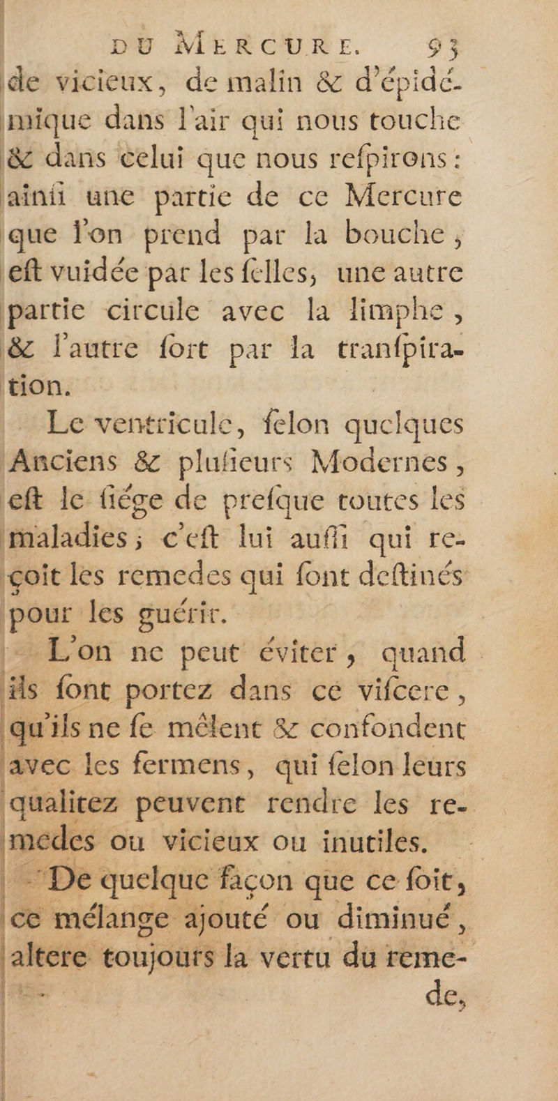 de vicieux, de malin &amp; d'épidé imique dans l'air qui nous touche &amp; dans celui que nous refpirens : jainii une partie de ce Mercure que lon prend par la bouche, eft vuidée par les felles, une autre partie circule avec la limphe, &amp;z l'autre fort par la tranfpira- tion. | Le ventricule, felon quelques Anciens &amp; plufieurs Modernes, left le fiéce de prefque toutes les maladies; c'eft lui auffi qui re- çoit les remedes qui font deftinés Las les guérir. L'on ne peut éviter, quand Fa font portez dans cé vifcere, % ils ne fe mêlent &amp; confondent avec les fermens, qui felon leurs qualicez peuvent rendre les re- 36 ou vicieux ou inutiles. -De quelque façon que ce foit, ice mélange ajouté ou diminué, altere toujours la vertu du FE «ia de, RANCE RD BOSDS PET UE‘