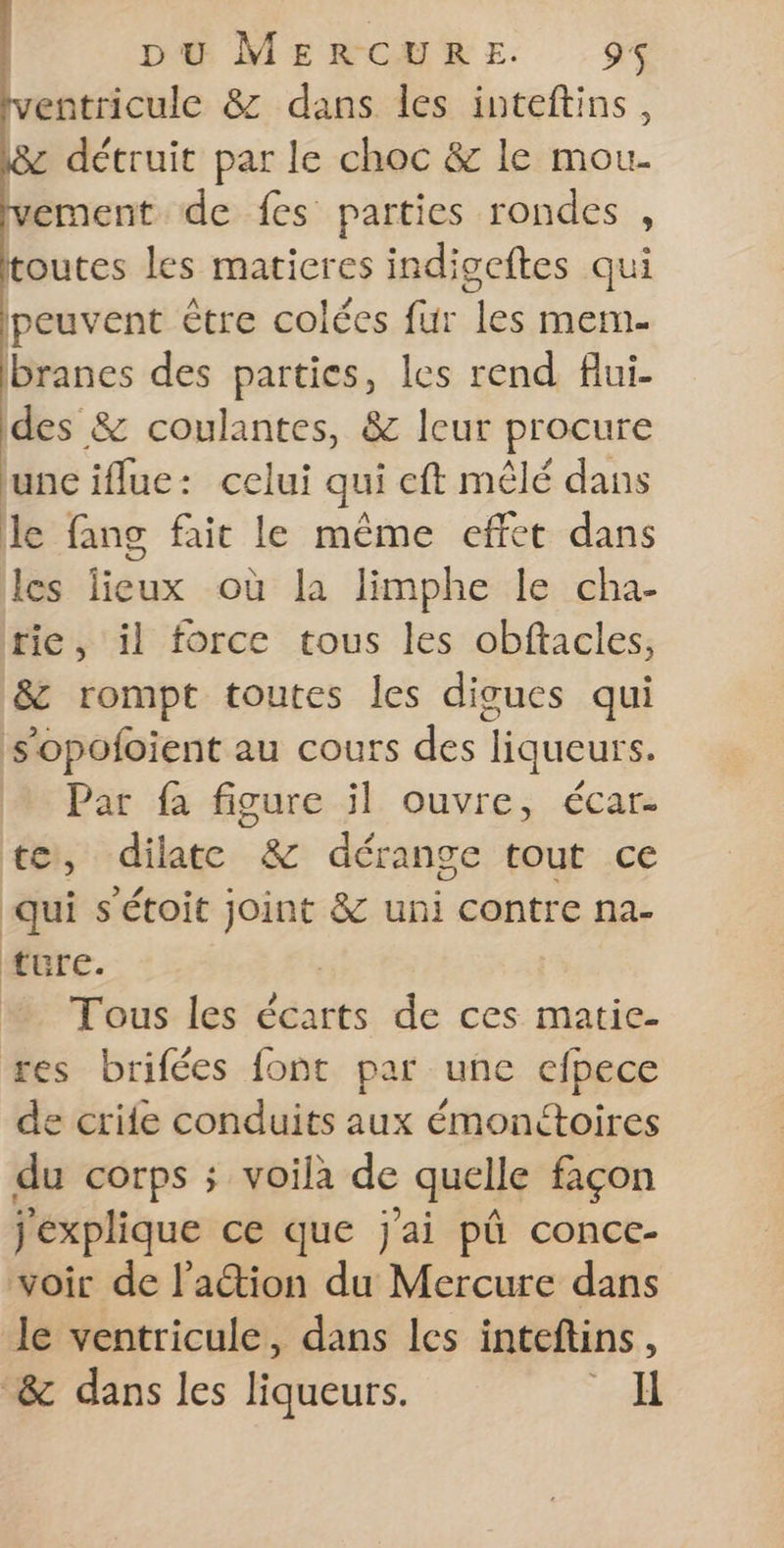 ventricule &amp; dans les inteftins, détruit par le choc &amp; le mou- ement de fes parties rondes , toutes les matieres indigeftes qui peuvent être colées fur les mem- branes des parties, les rend flui- des &amp; coulantes, &amp; leur procure unciflue: celui qui eft mêlé dans le fang fait le même effet dans les lieux où la limphe le cha- tie, il force tous les obftacles, &amp; rompt toutes les digues qui s'opofoient au cours des liqueurs. Par fa figure il ouvre, écar- ter, dilate °&amp; dérange tout ce qui s'étoit D &amp; uni contre na- ture. Tous les écarts de ces matie- res brifées font par une efpece de crife conduits aux émonétoires du corps ; voila de quelle façon j'explique ce que j'ai pû conce- voir de l'action du Mercure dans le ventricule, dans les inteftins, “&amp; dans les liqueurs. _H