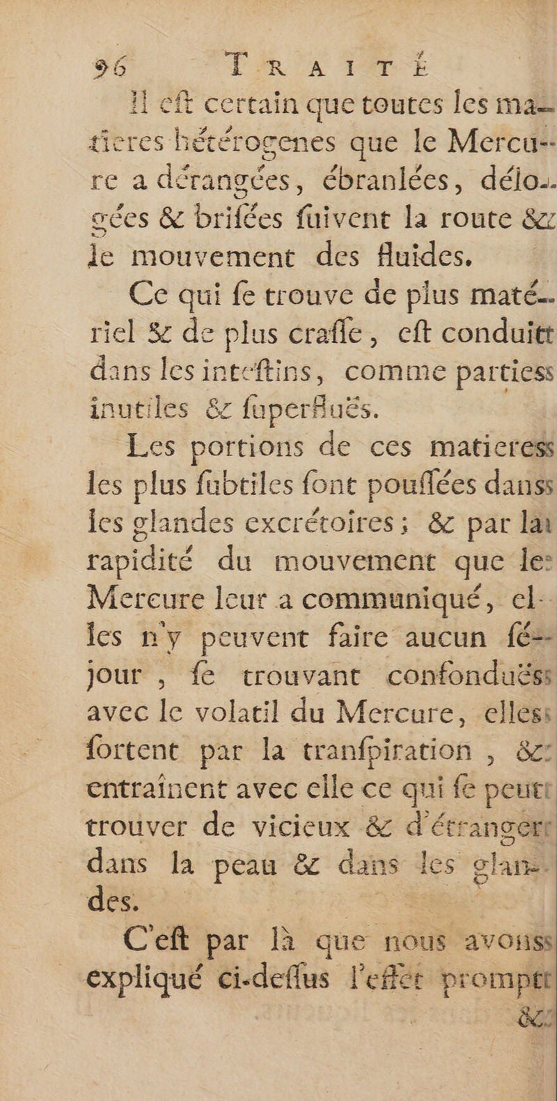 56 TR A TOUTE Il Cft certain que toutes les mas ticres hétérogenes que le Mercu-- re a dérangces, ébranlées, déio. ces &amp; brifées fuivent la route &amp;z le mouvement des fluides. _ Ce qui fe trouve de plus maté. riel $ de plus crafle, cft conduitt dans lesinteftins, comme partiess inutiles 87 fuperfuës. Les portions de ces maticress les plus fubtiles font pouflées dans les glandes excrétoires; &amp; par la rapidité du mouvement que le: Mereure leur a communiqué, el: Îcs ny peuvent faire aucun fé= jour , fe trouvant confonduës: avec le volatil du Mercure, elles: {ortent par la tranfpiration , &amp;z: entraînent avec elle ce qui fe peut trouver de vicieux &amp; d'étrangert dans la peau &amp; dans les ohne des. Ceft par que nous avoiiss expliqué ci-deflus l'eflér prompt