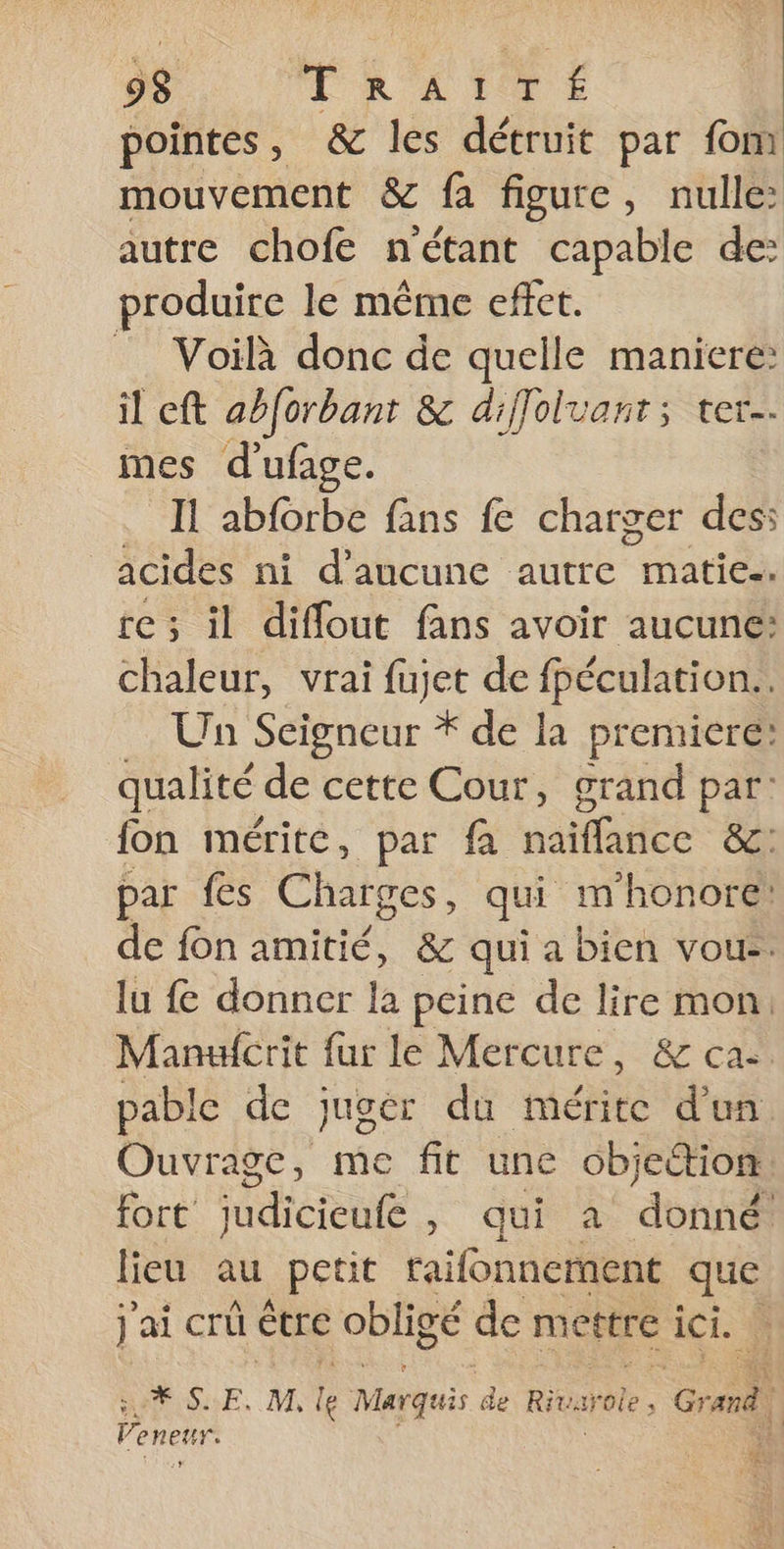 pointes, &amp; les détruit par fom mouvement &amp; fa figure, nulle: autre chofe nétant capable de: produire le même effet. Voilà donc de quelle maniere: il cft abforbant &amp; diffoluant; ter mes d'ufage. IL abforbe fans fe charger des: acides ni d’ancune autre matie.. re ; il diffout fans avoir aucune: chaleur, vrai fujet de fpéculation.. Un Seigneur * de la premiere: qualité de cette Cour, grand par: fon mérite, par fa naïffance &amp;c: par fes Charges, qui m'honore: de fon amitié, &amp; qui a bien voue. lu fe donner la peine de lire mon. Manufcrit fur le Mercure, &amp; cac pable de juger du mérite d'un. Ouvrage, me fit une objettion. fort dicrenlé dut à ‘donné! lieu au petit raifonnernent que j ai crû être obligé de mettre ici. | LXSE. M le Marquis de Rivurole | cr COR à À
