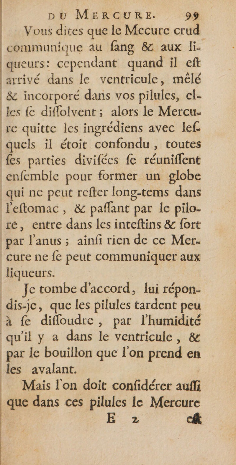 Vous dites que le Mecure crud communique au fang &amp; aux Fe queurs: cependant quand il eft arrivé dans le ventricule, mêlé &amp; incorporé dans vos pilules, el- les {e diflolvent; alors le Mercu. re quitte les ingrédiens avec lef. quels il étoit confondu , toutes fes parties divifées fe réuniflent qui ne peut refter long-tems dans ré, entre dans les inteftins &amp; fort par l'anus ; ainfi rien de ce Mer. cure ne fc peut communiquer aux liqueurs. Je tombe d'accord, lui répon- | ù à 1 les avalant. Mais l'on doit confidérer auf que dans ces pilules le Mercure H°_ 2 ue à