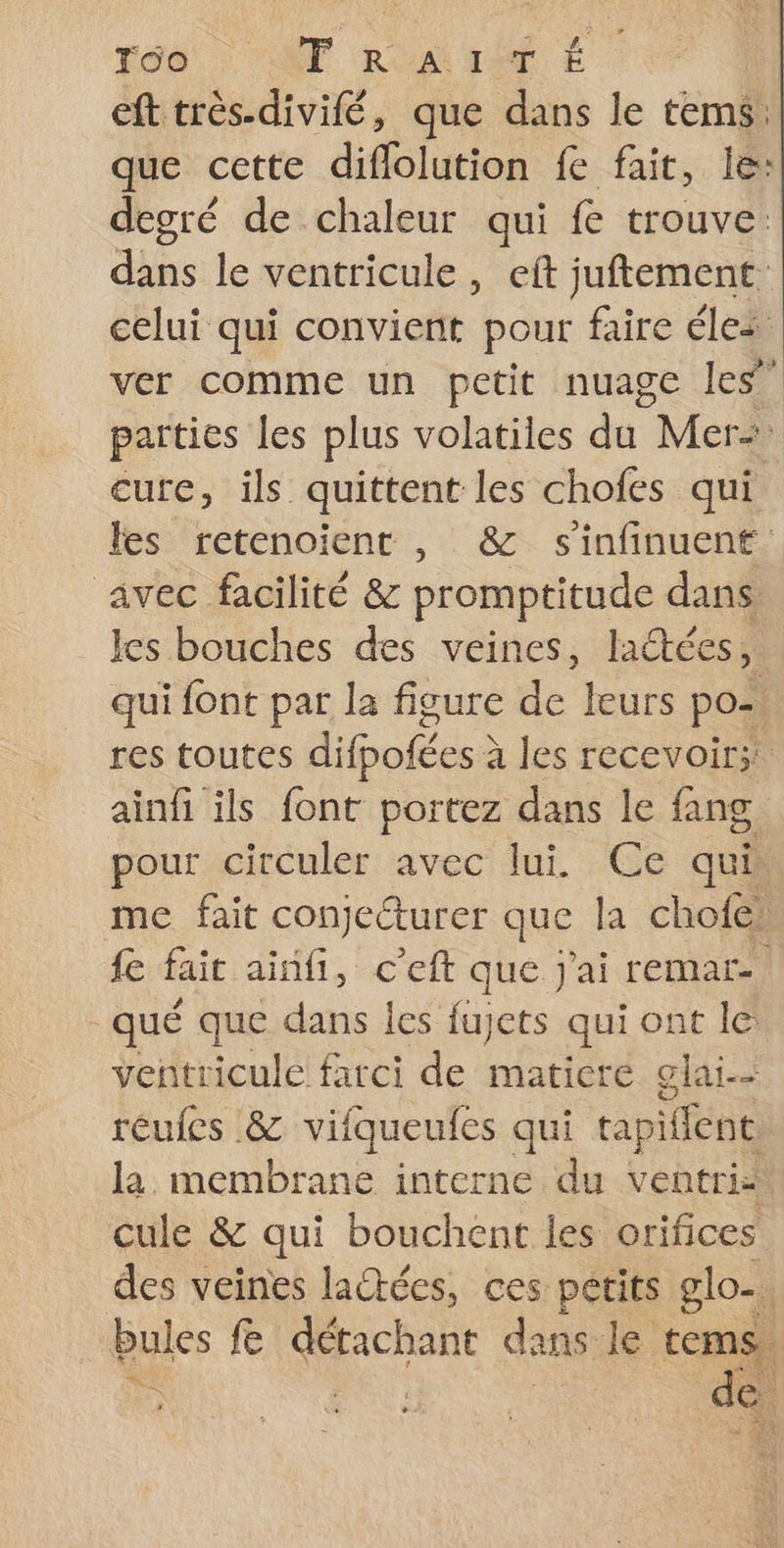 ra6 AT RAT É eft très-divifé, que dans le tems: que cette diflolution fe fait, le: degré de chaleur qui fe trouve: dans le ventricule, eft juftement celui qui convient pour faire éles ver comme un petit nuage les” parties les plus volatiles du. Mers cure, ils quittent les chofes qui les retenoient , &amp; s'infinuent avec facilité &amp; promptitude dans les bouches des veines, lactées,. qui {ont par la figure de leurs po= res toutes difpofées à à les recevoir; ainfi ils font portez dans le fang pour circuler avec lui Ce qui me fait conjeéturer que la chofe {e fait ainfi, c’eft que j'ai remar-. _qué que dans les fu cts qui ont le ventricule farci de matiere glai-- reufes &amp; vifqueufes qui tapilfent la, membrane interne du ventri: cule &amp; qui bouchent les orifices des veines laétéces, ces petits glo. êules fe Hs dans le tems, ee + SEX ï