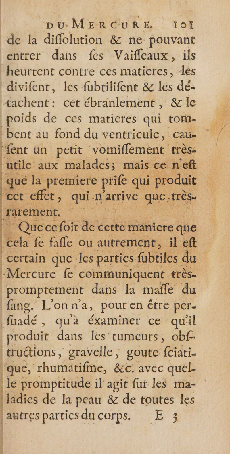 de la diflolution &amp; ne pouvant entrer dans fes Vaifleaux, ils | heurtent contre ces matieres, -les divifent, les fubtilifent &amp; les dé- tachent: cet ébranlement , &amp; le Aoids de ces matieres qui tor- | bent au fond du ventricule, cau- ‘ent un petit vomiffement très- utile aux malades; mais ce n'eft | qué la premiere prife qui produit |cet effet, qui n'arrive abs | rarement. | | | Quecefoitde. cette maniere que EN fe faffe ou autrement, il ft certain que les parties fubtiles du -Mercure fe communiquent €rès- | promptement dans la mafle du fang. L'on n’a, pour en Être per- | fuadé , qu'à éxaminer ce qu'il | produit dans les: tumeurs, obf- | truétions, gravelle, goute fciati- que, ‘rhuriatiffie, &amp;c. avec quel. | le promptitude il agit fur les ma- | Jadies de la peau &amp; de toutes les | autres parties du corps, E 3