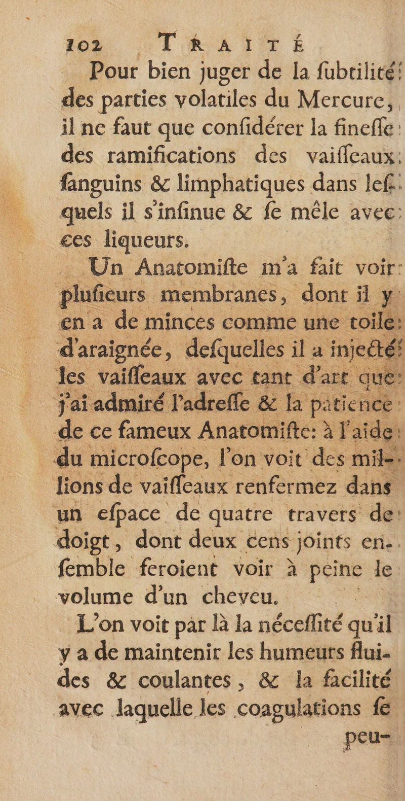 foë CTARATTE Pour bien juger de la fubrilité! des parties volatiles du Mercure, il ne faut que confidérer la finefle: des ramifications des vaifleaux: fanguins &amp; limphatiques dans lefi: quels il s'infinue &amp; fe mêle avec: ces liqueurs. Un Anatomifte m'a fait voir: plufieurs membranes, dont il y: en a der minces comme une toile: d'araignée, defquelles il a injecté les vaifleaux avec tant d'art que: J'ai admiré l'adreffe &amp; la patience de ce fameux Anatomifte: à l aide: du microfcope, l'on voit des mile. lions de vaiffleaux renfermez dans un efpace de quatre travers de: doigt , dont deux cens joints en. femble feroient voir à péine le volume d’un cheveu. L'on voit par là la néceflité qu'il y a de maintenir les humeurs flui. des &amp; coulantes , &amp; la facilité avec laquelle les coagulations fe peu