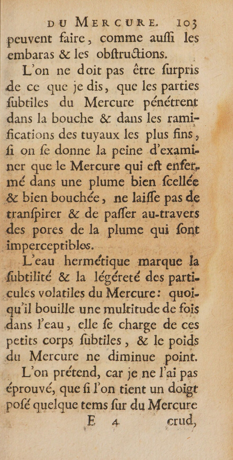 peuvent faire, comme auf les embaras &amp; les obftruttions. L'on ne doit pas être furpris de ce que je dis, que les parties fubtiles du Mercure pénétrent dans la bouche &amp; dans les rami- fi on fe donne la peine d’exami. ner que le Mercure qui eft enfet. mé dans une plume bien ab à &amp; bien bouchée, ne laiffe pas de tranfpirer &amp; de pafler au-travers des pores de la plume a font imperceptibles. + den. hermétique marque ki F hbtité &amp; la lécéreté des parti. .cules volatiles du Mercure: quoi- qu’il bouille une multitude de fois dans l’eau, elle fe charge de ces petits corps fubtiles, &amp; le poids du Mercure ne diminue point. rLcon prétend, car je ne l'ai pas éprouvé, que fi l'on tient un doigt pofé quelque tems fur du Mercure 07 _ crud,