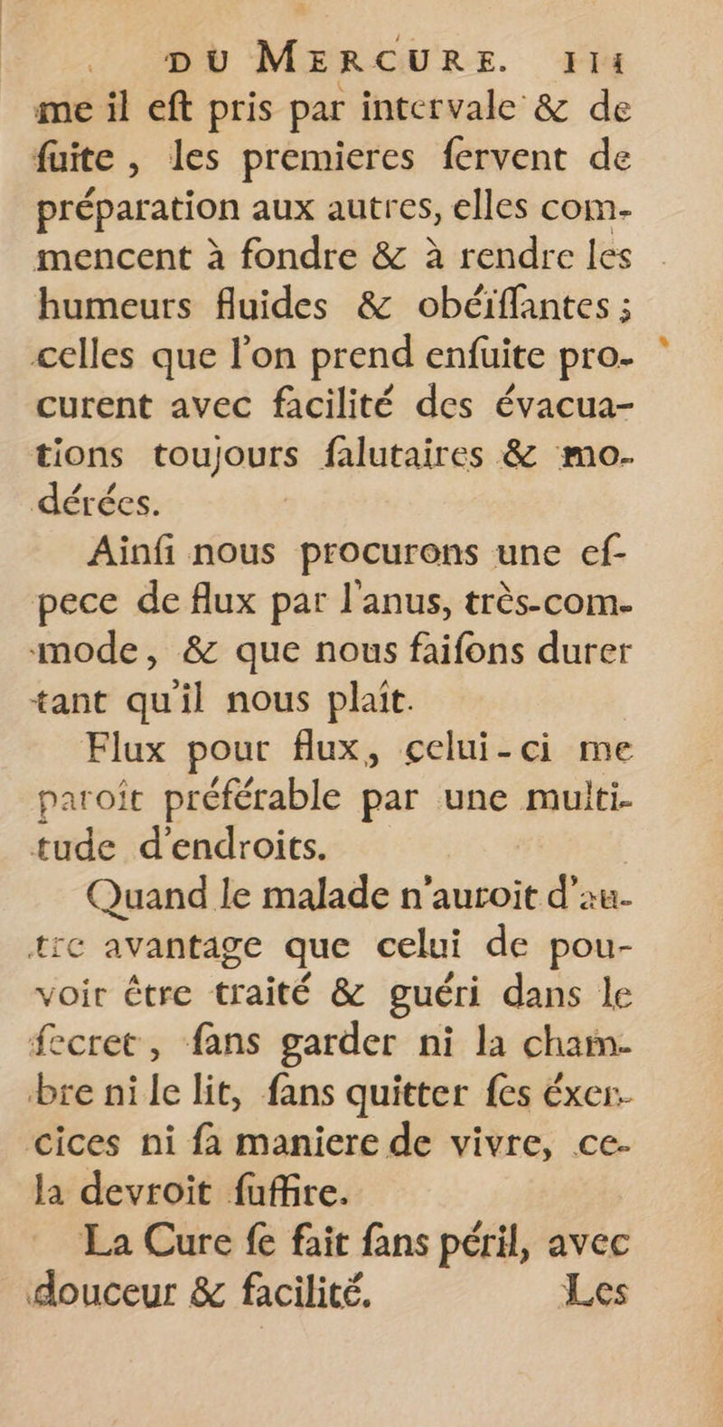 me il eft pris par intervale &amp; de fuite , les premieres fervent de préparation aux autres, elles com- mencent à fondre &amp; à rendre les humeurs fluides &amp; obéiffantes ; celles que l’on prend enfuite pro- curent avec facilité des évacua- tions toujours falutaires &amp; mo. dérées. Ainfi nous procurons une ef- pece de flux par l'anus, très-com. mode, &amp; que nous faifons durer tant qu'il nous plait. Flux pour flux, celui-ci me paroit préférable par une muiti- tude d'endroits. | Quand le malade n'auroit d'au. tic avantage que celui de pou- voir être traité &amp; guéri dans le fecret, fans garder ni la chain. bre nile lit, fans quitter fes éxer. cices ni fa maniere de vivre, ce. la devroit fuffire. La Cure fe fait fans péril, avec douceur &amp; facilité. Les